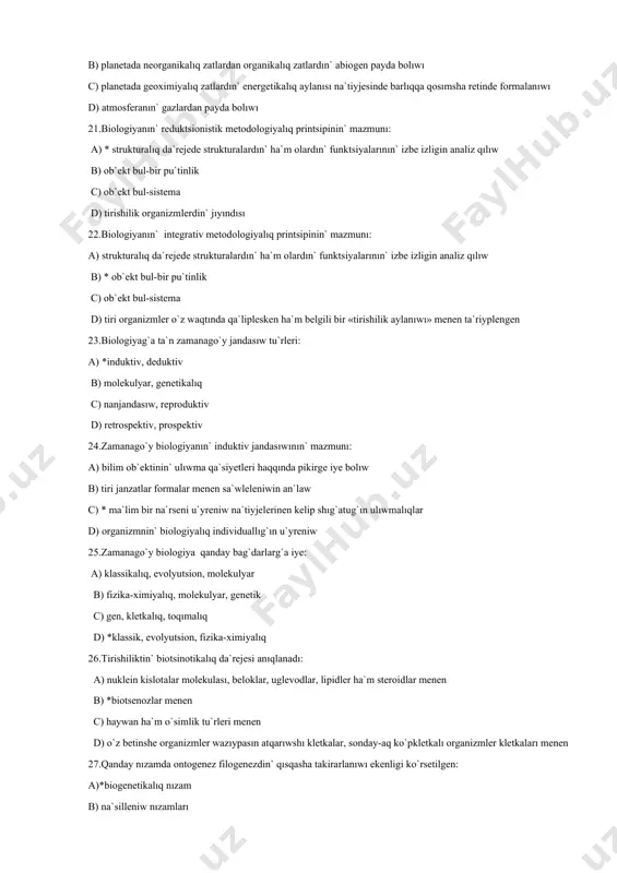 glevodlar, lipidler ha`m steroidlar menen b) *biotsenozlar menen c) haywan ha`m o`simlik tu`rleri menen d) o`z betinshe organizmler wazıypasın atqarıwshı kletkalar, sonday-aq ko`pkletkalı organizmler kletkaları menen 27.qanday nızamda ontogenez filogenezdin` qısqasha takirarlanıwı ekenligi ko`rsetilgen: a)*biogenetikalıq nızam b) na`silleniw nızamları c) evolyutsiyanın` qaytalanbawı nızamı d) gibridlew nızamı 28.faktlarg`a sa`ykes keletug`ın ha` durıs prognoz etiwge imkan beriwshi gipoteza: a) qag`ıyda b)*teoriya c) gipoteza d) nızam 29. tirishiliktin` qaysı da`rejesi bioximiyalıq tsikllar: zatlar ha`m energiya ag`ımı menen anıqlanadı: a) kletkalıq b) organizm c) ekosistema d)*biosferalıq 30.tiri organizmler zatlar ha`m energiyanın` u`ziliksiz ag`ımlarda baratug`ın sistema: a) zat almasıw b) diskretlilik c) taksis d)*ashıq sistema 31.quramalı jasaw ortalıg`ın ko`rsetin`: a) hawa b) suw c) topıraq d)*jer u`sti 32.biologiyanı u`yreniwde qollanılatug`ın metodlar: a)baqlaw, eksperimental, evolyutsion b)matematikalıq, baqlaw, evolyutsion c)statistikalıq, baqlaw, eksperimental d)*baqlaw, eksperimental, modellestiriw 33.biologiyanı u`yreniwde qollanılatug`ın eksperimental metodtın` tiykarshısı: a)*uil`yam garvey b) klavdiy galen c) charl`z darvin d) karl linney 34.geoximiyalıq gipotezanın` anıqlamasın ko`rsetin`: a) …
