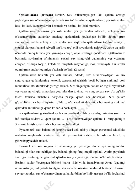 - suv o’tkazmaydigan qatlam; 4 - burg qudug’i; 5 - ta'minlanish soxasi; (n - bosimning balandligi. pyezometrik satx balandligi dengiz yuzasi yoki nisbiy olingan gorizontal tekislikka nisbatan aniqlanadi. kartada xar xil pyezometrik satxlarni birlashtiruvchi chiziq gidroizopyez deb ataladi. bosim kuchi suv singuvchi qatlamning yer yuzasiga chiqan qismining mutloq balandligi bilan suv ochilgan joy balandligining farqi orqali topiladi. ayrim paytlarda suvli gorizontning ochgan quduqlardan suv yer yuzasiga fontan bo’lib otilib chiqadi. bosimli suvlar yevropada birinchi marta 1126 yilda frantsiyaning artua (qadimgi nomi artiziya) viloyatida topilgan, shu sababli artezian suvlar deb ataladi. bosimli suv gorizontlari suv o’tkazmaydigan qatlamlar bilan bo’linib, qat-qat bo’lib joylashadi va yer osti suvlarining artezian xavzalarini hosil qiladi. suv singadigan qatlamning yer yuzasiga chiqqan suv bilan ta'minlanadigan qismi suvli gorizontning tuyinish soxasi deyiladi. bosimli suvlarning yer yuzasiga chiqadigan joyi oqish soxasi yoki bo’shalish soxasi deyiladi. yoriqlarda joylashgan yoki karst suvlari. granit, diorit, qumtosh, oxaktosh va shular singari mustaxkam tog’ …