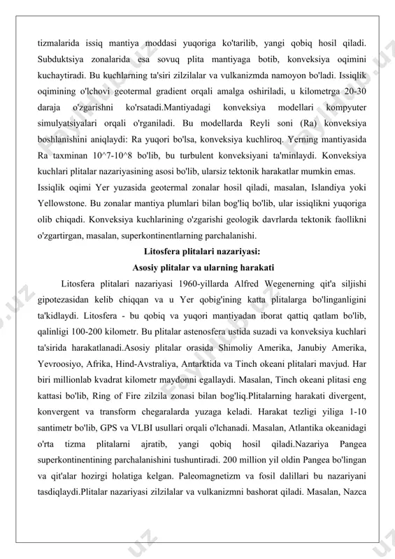 i ta'minlaydi. konveksiya kuchlari plitalar nazariyasining asosi bo'lib, ularsiz tektonik harakatlar mumkin emas. issiqlik oqimi yer yuzasida geotermal zonalar hosil qiladi, masalan, islandiya yoki yellowstone. bu zonalar mantiya plumlari bilan bog'liq bo'lib, ular issiqlikni yuqoriga olib chiqadi. konveksiya kuchlarining o'zgarishi geologik davrlarda tektonik faollikni o'zgartirgan, masalan, superkontinentlarning parchalanishi. litosfera plitalari nazariyasi: asosiy plitalar va ularning harakati litosfera plitalari nazariyasi 1960-yillarda alfred wegenerning qit'a siljishi gipotezasidan kelib chiqqan va u yer qobig'ining katta plitalarga bo'linganligini ta'kidlaydi. litosfera - bu qobiq va yuqori mantiyadan iborat qattiq qatlam bo'lib, qalinligi 100-200 kilometr. bu plitalar astenosfera ustida suzadi va konveksiya kuchlari ta'sirida harakatlanadi.asosiy plitalar orasida shimoliy amerika, janubiy amerika, yevroosiyo, afrika, hind-avstraliya, antarktida va tinch okeani plitalari mavjud. har biri millionlab kvadrat kilometr maydonni egallaydi. masalan, tinch okeani plitasi eng kattasi bo'lib, ring of fire zilzila zonasi bilan bog'liq.plitalarning harakati divergent, konvergent va transform chegaralarda yuzaga keladi. harakat tezligi yiliga 1-10 santimetr bo'lib, gps …