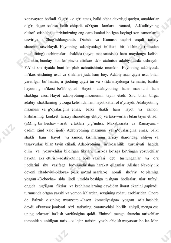 itdagi ehtiyoj va tasavvurlari bilan tayin etiladi. («ming bir kecha» - arab ertaklari yig‘indisi, maxabxarata va ramayana - qadim xind xalqi ijodi). adabiyotning mazmuni va g‘oyalarigina emas, balki shakli ham hayot va zamon, kishilarning tarixiy sharoitdagi ehtiyoj va tasavvurlari bilan tayin etiladi. adabiyotning in’ikoschilik xususiyati haqida olim va yozuvchilar bildirgan fikrlari. tarixda ko‘zga ko‘ringan yozuvchilar hayotni aks ettirish–adabiyotning bosh vazifasi deb tushunganlar va o‘z ijodlarini shu vazifaga bo‘ysundirishga harakat qilganlar. alisher navoiy ilk devoni «badoyiul-bidoya» («ilk go‘zal asarlar») nomli she’riy to‘plamiga yozgan «debocha» sida ijodi umrida boshiga tushgan hodisalar, ular tufayli ongida tug‘ilgan fikrlar va kechinmalarning qaydidan iborat ekanini gapiradi: turmushda o‘tgan yaxshi va yomon ishlardan, sevgining rohatu azoblaridan. onore de balzak o‘zining muazzam «inson komediyasiga» yozgan so‘z boshida deydi: «fransuz jamiyati o‘zi tarixning yaratuvchisi bo‘lib chiqdi, menga esa uning sekretari bo‘lish vazifasigina qoldi. ehtimol menga shuncha tarixchilar tomonidan unitilgan tarix – xulqlar tarixini yozib chiqish muyassar bo‘lar. men ko‘p …