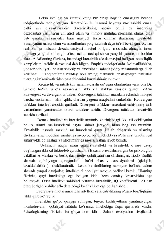 qobiliyat sifatida qarashgan. ular o‘z tadqiqotlarida amerikalik minglab maktab o‘quvchilarini logityud metodi orqali tadqiq etishgan. tadqiqot jarayonida , dastlab ularni iq (intellekt koefitsenti) aniqlab olindi. o‘quvchilarni iq koeffitsentiga qarab gruhlarga ajratildilar va 30, 40 , 50,60 yil oralig‘ida kuzatishgan. yillar davomida intellekt koeffitsenti yuqori bo‘lgan sinaluvchilar hayotda, faoliyatda yuqori ko‘rsatkichlarni ko‘rsatishgan. iq koeffitsenti pastroq bo‘lgan sinaluvchilar ulardan farqli o‘laroq 30 marta kam yutuqlarga erishishgan. lekin intellekt va kreativlikning bir biriga bog‘liq emasligini boshqa tadqiqotlarda tadqiq etilgan. kreativlik- bu insonni hayotga moslashishi emas, balki uni o‘zgartirishidir. kreativlikning asosiy omili bu insonning dezadaptatsiyasi, ya’ni uni atrof olam va ijtimoiy muhitga moslasha olmasligida deb qaralan nazariyalar ham mavjud. ba’zi olimlar shaxsning kreativlik xususiyatini tashqi olam va insonllardan yolg‘izlanish deya ta’rif berishgan. aynan real olamga nisbatan dezadaptatsiyasi mavjud bo‘lgan, moslasha olmagan inson o‘zidagi yolg‘izlikni engib o‘tish uchun ijod qilish va yangilik yaratishni boshlar ekan. a.adlerning fikricha, insondagi kreativlik o‘zida mavjud bo‘lgan noto‘liqlik kompleksini to‘ldirish …