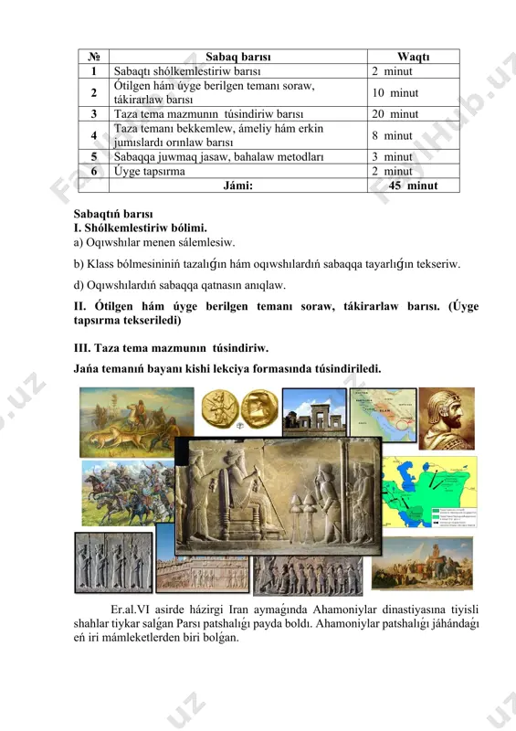 qtıń barısı i. shólkemlestiriw bólimi. a) oqıwshılar menen sálemlesiw. b) klass bólmesininiń tazalıǵın hám oqıwshılardıń sabaqqa tayarlıǵın tekseriw. d) oqıwshılardıń sabaqqa qatnasın anıqlaw. ii. ótilgen hám úyge berilgen temanı soraw, tákirarlaw barısı. (úyge tapsırma tekseriledi) iii. taza tema mazmunın túsindiriw. jańa temanıń bayanı kishi lekciya formasında túsindiriledi. er.al.vi asirde házirgi iran aymaǵında ahamoniylar dinastiyasına tiyisli shahlar tiykar salǵan parsı patshalıǵı payda boldı. ahamoniylar patshalıǵı jáhándaǵı eń iri mámleketlerden biri bolǵan. bul aymaqta áyyemgi zamanlarda kassiylar, elamiylar sıyaqlı túrli qáwimler jasap kelgen. er.al.ix asirde bul mámleketke midiyalılar hám parsılar kóship ornalastı. er.al. 3-mıńjıllıqta irannıń batıs bóleginde mesopotamiya menen shegarada elam mámleketi payda boldı. bul mámlekettiń paytaxtı suza qalası bolǵan. er.al 558-jılda ahamoniylar dinastiyasınan bolǵan patsha kir ii barlıq parsılardı óz hákimiyat astında birlestirdi. midiya patshalıǵın boysındırǵannan keyin kir ii úlken lashkar dúzdi hám qaraqshılıq júrislerin dawam ettirdi. armeniya, midiya hám bobil jawlap alındı (mil. 539 -jıl ). iranlıqlar orta jer teńizi …