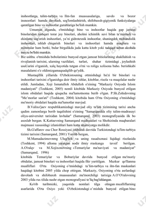 'mi munosib baholanayotgan nlarda mamlakatimizda samarqand shahrining 2750 yilgiga ham katta hozirlik ko'rilayotir1. sunday xalqaro miqyosdagi e'tibor va e'tirofga arziydigan shaharlarjmiz esa benihoya ko'p. samarqand, vuxoro, termiz va toshkent kabi qadimda kesh va nasaf deb atalib in shahrisabz va qarshi, kosonsoy, quva va boshqa o'nlab arimiz ham o'zining boy o'tmishi, ulug4 tarixi, me'moriy billan yiirtimizning shaharsozlik va davlatchilik tarixining nihoyatda qadimiyligidan dalolat beradi. ana shunday ehtiyojlarni qondirishga mo'ljallangan, o'zida xalqimizning yaratuvchanlik madariiyatini aks ettirgan sohalardan biri bu jamoat binolari va inshootlarining tarixidir. o’tmishda hozirgi o'zbekiston hududida quriigan jamoat binolarini bir, necha guruhga, jumiadan, diniy va ibodat yojlariga mo'ljallangan bino va inshootlarga, talim-tarbiya va ilm-fan muassasalariga, savdo va bozor insnootlari hamda davolash, sog'lomlashtirish, shifobaxsh-gigiyenik funksiyalarga qaratilgan bino va inshootlar guruhlariga bo'lish mumkin. umuman olganda, o'tmishdagi bino va inshootlar haqida gap jamoat binolaridan tashqari torar joy binolari, aholmi ichimlik suvi bilan ta’minlash va ekinlami sug'orish inshootlari, ya’ni gidrotexnik inshootlar, shuningdek miihandislik inshootlari, …