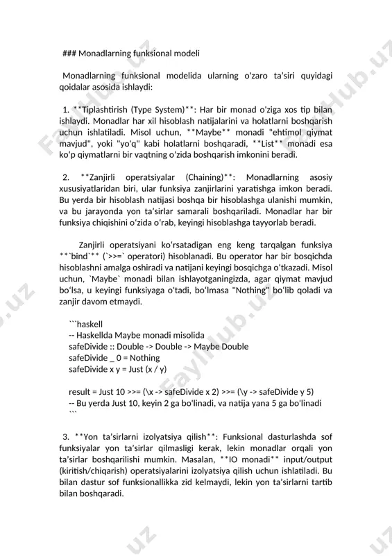 r har bir bosqichda hisoblashni amalga oshiradi va natijani keyingi bosqichga o‘tkazadi. misol uchun, `maybe` monadi bilan ishlayotganingizda, agar qiymat mavjud bo‘lsa, u keyingi funksiyaga o'tadi, bo‘lmasa "nothing" bo‘lib qoladi va zanjir davom etmaydi. ```haskell -- haskellda maybe monadi misolida safedivide :: double -> double -> maybe double safedivide _ 0 = nothing safedivide x y = just (x / y) result = just 10 >>= (\x -> safedivide x 2) >>= (\y -> safedivide y 5) -- bu yerda just 10, keyin 2 ga bo'linadi, va natija yana 5 ga bo'linadi ``` 3. **yon ta’sirlarni izolyatsiya qilish**: funksional dasturlashda sof funksiyalar yon ta’sirlar qilmasligi kerak, lekin monadlar orqali yon ta’sirlar boshqarilishi mumkin. masalan, **io monadi** input/output (kiritish/chiqarish) operatsiyalarini izolyatsiya qilish uchun ishlatiladi. bu bilan dastur sof funksionallikka zid kelmaydi, lekin yon ta’sirlarni tartib bilan boshqaradi. 4. **kompozitsiya va abstraksiya**: monadlar ko‘p qirrali bo‘lib, ular turli xil maqsadlar uchun ishlatiladi. …