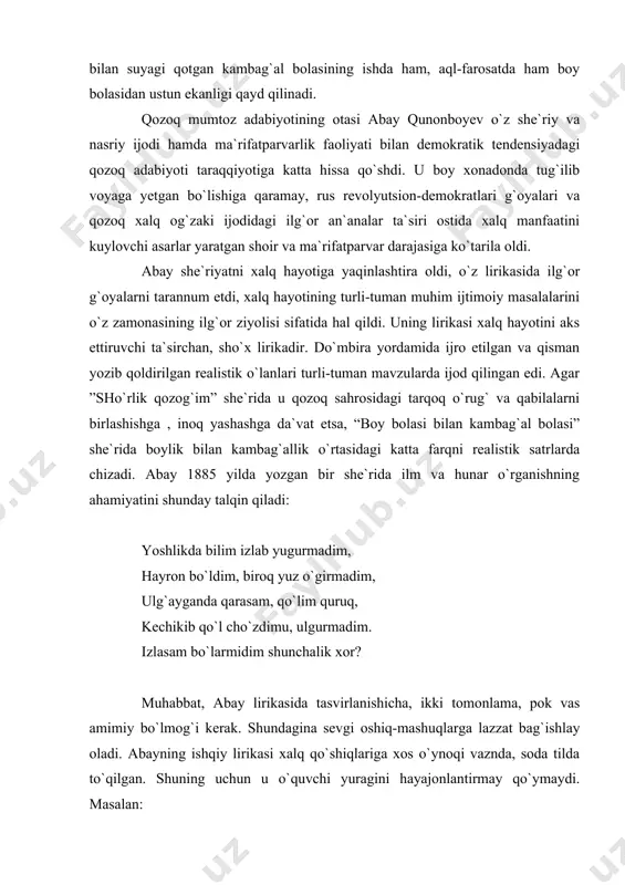 , kechikib qo`l cho`zdimu, ulgurmadim. izlasam bo`larmidim shunchalik xor? muhabbat, abay lirikasida tasvirlanishicha, ikki tomonlama, pok vas amimiy bo`lmog`i kerak. shundagina sevgi oshiq-mashuqlarga lazzat bag`ishlay oladi. abayning ishqiy lirikasi xalq qo`shiqlariga xos o`ynoqi vaznda, soda tilda to`qilgan. shuning uchun u o`quvchi yuragini hayajonlantirmay qo`ymaydi. masalan: berdim salom, qalamqosh, senga qurbon mol ham bosh, seni o`ylab tunu kun oqar ko`zdan qaynoq yosh. asil odam aynimas, ishq o`tida qayrilmas, ko`rsam ham, ko`rmasam ham, ko`ngil senday ayrilmas. abayning bir qancha lirik she`rlarida qozoq cho`lining realistik manzarasi ona-yurtga bo`lgan zo`r ehtiros bilan chizilgan. abay qozoq she`riyatiga doston janrini olib kirdi. uning ”iskandar” va “mas`ud” nomli dostonlari hajm jihatidan uncha katta bo`lmasa-da, ulkan shoirning kichik bir voqea orqali iskandar va mas`udga o`xshash haqiqiy obrazlar yordamida ilg`or g`oyalarni olg`a surish mahorati yaqqol ko`rindi. abay badiiy proza sohasida ham qalab tebratgan yozuvchidir. umrining oxirlarida yaratgan ”nasihat ”nomli asari kichik-kichik didaktik va falsafiy mazmundagi nasriy hikoyalardan iborat bo`lib, …