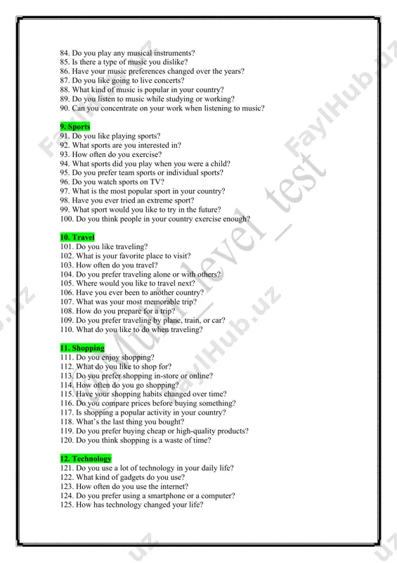 ? 87. do you like going to live concerts? 88. what kind of music is popular in your country? 89. do you listen to music while studying or working? 90. can you concentrate on your work when listening to music? 9. sports 91. do you like playing sports? 92. what sports are you interested in? 93. how often do you exercise? 94. what sports did you play when you were a child? 95. do you prefer team sports or individual sports? 96. do you watch sports on tv? 97. what is the most popular sport in your country? 98. have you ever tried an extreme sport? 99. what sport would you like to try in the future? 100. do you think people in your country exercise enough? 10. travel 101. do you like traveling? 102. what is your favorite place to visit? 103. how often do you travel? 104. do …