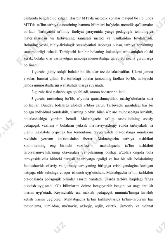 , mashg`ulotlarda sust bo`ladilar. bunday bolalarga alohida e’tibor zarur. tarbiyachi guruhdagi har bir bolaga individual yondashib, ularning bir-biri bilan o`z aro munosabatga kirishib, do`stlashishiga yordam beradi. maktabgacha ta’lim tashkilotining asosiy pedagogik vazifasi – bolalarni yuksak ma’naviy-axloqiy ruhda tarbiyalash va ularni maktabda o`qishga har tomonlama tayyorlashda ota-onalarga muntazam ravishda yordam ko`rsatishdan iborat: maktabgacha tarbiya tashkiloti xodimlarining eng birinchi vazifasi – maktabgacha ta’lim tashkiloti tarbiyalanuvchilarining ota-onalari va oilasining boshqa a’zolari ongida bola tarbiyasida oila birinchi darajali ahamiyatga egaligi va har bir oila bolalarining faollashuvida oilaviy va ijtimoiy tarbiyaning birligiga erishilgandagina kutilgan natijaga olib kelishiga chuqur ishonch uyg`otishdir. maktabgacha ta’lim tashkiloti ota-onalarda pedagogik bilimlar asosini yaratadi. ularda tarbiya haqidagi fanga qiziqish uyg`otadi. o`z bilimlarini doimo kengaytirish istagini va unga intilish hissini uyg`otadi. keyinchalik esa maktab pedagogik umumta’limiga kirishib ketish hissini uyg`otadi. maktabgacha ta`lim tashkilotlarida ta’lim-tarbiyani har tomonlama, jumladan, ma’naviy, axloqiy, aqliy, estetik, jismoniy va mehnat tarbiyalari birgalikda olib borilib bola maktabga chiqariladi. bola …