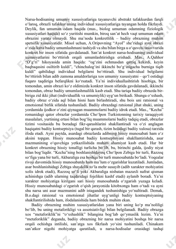 badiiy obraz vositasida fikrlaydi, borliqni oddiygina aks ettirmasdan, uni ijodiy qayta yaratadi. shunga ko‘ra, badiiy obrazning vujudga kelishini quyidagicha sxemada ko‘rsatish mumkin: borliqning hislar orqali ongda akslanishi – tafakkur kuchi bilan o‘z ma’naviy-ruhiy ehtiyojlariga mos ijodiy qayta ishlash va umumlashtirish – konkret his etiladigan tarzda (badiiy obraz shaklida) ifodalash. konkret his etiladigan tarzda ifodalangan b.o. qator spetsifik xususiyatlarga ega. avvalo, badiiy obraz individuallashtirilgan umumlashma sifatida namoyon bo‘ladi. voqelikdagi har bir narsa-hodisada turga xos umumiy xususiyatlar bilan uning o‘zigagina xos xususiyatlar mujassamdir. narsa-hodisaning umumiy xususiyatlariga tayanuvchi abstrakt tafakkurdan farqli o‘laroq, obrazli tafakkur uning individual xususiyatlariga tayangan holda fikrlaydi. deylik, fan umuman odam haqida (mas., biolog umuman odamning fiziologik xususiyatlari haqida) so‘z yuritishi mumkin, biroq san’at hech vaqt umuman odam obrazini yarata olmaydi. shu ma’noda konkretlilik – badiiy obrazning muhim spetsifik xususiyatidir. misol uchun, a.oripovning “ayol” she’ridagi ayol obrazi o‘zida katta badiiy umumlashmani tashiydi va shu bilan birga u o‘quvchi tasavvurida konkret …