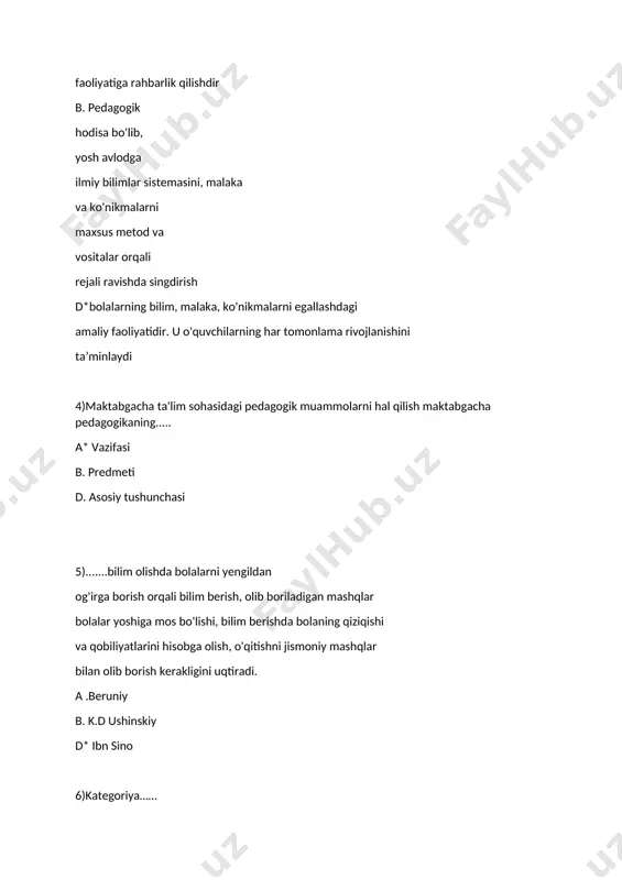 ish 9) pedagogika so’zining ma’nosi a*bola yetaklovchi b.bola boquvchi d.ta’lim beruvchi 10)qobusnoma asarining muallifi a) alisher navoiy b)abu nasr farobiy d*kaykovus 11)zardushtiylik dinining muqaddas kitobi a)fozil odamlar shahri b)injil d*avesto 12)”ona tili”,”bolalar dunyosi’ asarlar muallifi kim a*k.d ushinskiy b)yan amos kamoniskiy d)abu rayhon beruniy 13)o’zining pedagogik fikrlarini nazriy qarashlarini ushinskiy qaysi asarida bayon qilib bergan a*”inson tarbiya predmeti sifatida” b)”bolalar dunyosi” d)”ona tili” 14)pedagogika sohasida yaratilgan birinchi ilmiy asar qaysi a)”onalar maktabi” b*”buyuk didaktika” d)”ilimlarning kelib chiqishi” 15)pedagog bolani tarbiyalaganda,bog’bon daraxtning biologic o’sish qonuniyatlarini hisobga olgani kabi,undagi tabiiy bilish xususiyatlarini hisobga olish shart,deydi………. a)k.d ushinskiy b)ibn sino d*komenskiy 15)takomillashtirilgan davlat talablari nechanchi yil qabul qilindi a)2019 b*2018 d)2017 16)davlat talablarida tug’ilgandan 7 yoshgacha bo’lgan bolalar nechta asosiy rivojlanish sohalariga bo’lingan a*5 b)4 d)3 17)”ilk qadam” maktabgacha ta’lim muassasasining o’quv davlat dasturi nechanchi yil yaratildi a)2016 b)2017 d*2018 18)……da tarbiya,ta’lim,ma’lumot asosiy tushunchalar hisoblanadi a)psixologiya b*pedagogika d)falsafa 19)……inson kamolotida 3 narsa muhimligini …