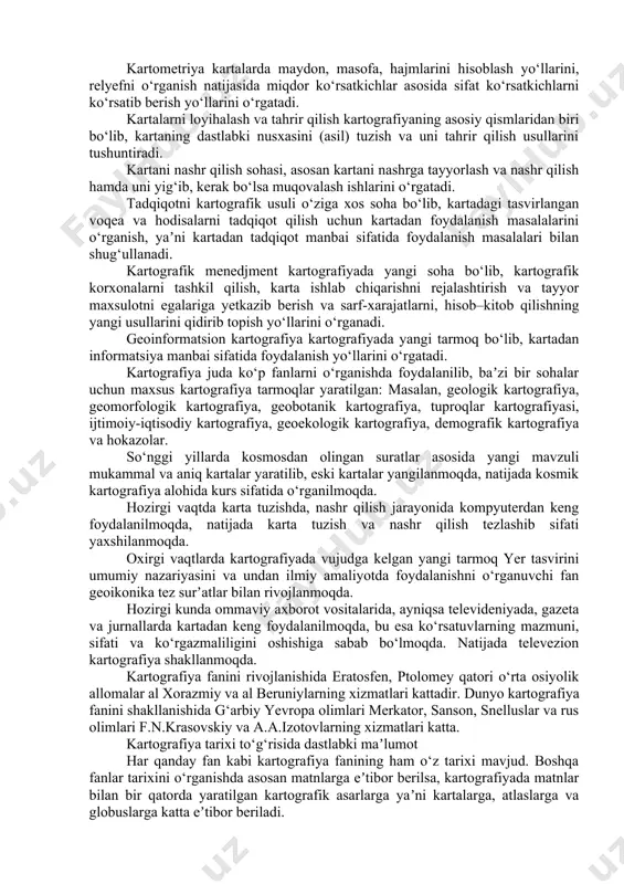 k, kartalarda voqea va hodisalar maxsus belgi-obrazli modellar yordamida tasvirlanadi. tasvirlanayotgan voqea va hodisalarning miqdori, sifati, joylashgan o‘rni va boshqa xususiyatlarini kartaga qarab bilish mumkin. lekin kartaning maqsadi, masshtabi va ishlatilishiga qarab tasvirlanayotgan tafsilotlar saralanib, umumlashtirilib, yaʼni generalizatsiya qilingan holda tasvirlanadi. kartografik tasvir geografik kartaning asosiy qismi bo‘lib, tasvirlanayotgan hududning tabiiy va ijtimoiy-iqtisodiy jixatlarini, voqea va hodisalarning geografik joylanish xususiyatlarini, ularning o‘zaro bog‘liqligi va hatto o‘zgarishini bashorat qilish imkoniyatiga ham egadir. karta, okean va dengizda suzishda, havoda uchishda, turistik sayyohatlarda va harbiy sohada asosiy yo‘l ko‘rsatkich bo‘lib xizmat qiladi. karta xalq xo‘jaligimizni rejalashtirishda, geologik qidiruv ishlarida, qurilishlarni loyihalashda, mamlakat ishlab chiqaruvchi kuchlarini to‘g‘ri taqsimlashda va hududlarni har taraflama rivojlantirishda foydalaniladigan asosiy manbalardan biridir. nihoyat, geografik karta maktabda o‘quvchilarga geografiya va tarix fanlarini o‘rganishda asosiy ko‘rgazmali bilim manbaidir. kartografiya fani ko‘pgina fanlar, chunonchi georafiya, geodeziya, topografiya, matematika, geoinformatika, statistika fanlari bilan uzviy bog‘langandir. kartografiya, o‘z navbatida bir necha mustaqil qismlarga bo‘linadi: …
