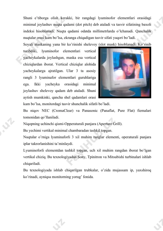 panjara iplar takrorlanishini ta’minlaydi. lyuminoforli elementdan tashkil topgan, uch xil muhim rangdan iborat bo’lgan vertikal chiziq. bu texnologiyadan sony, tpinitron va mitsubishi turbinalari ishlab chiqariladi. bu texnologiyada ishlab chiqarilgan trubkalar, o’zida mujassam ip, yaxshiroq ko’rinadi, ayniqsa monitorning yorug’ fonida. soyali maskada nuqtalar oralig’idagi joylashuv kam bo’lganligi uchun yuqori ruxsatni ta’minlaydi, yana shuni aytish kerakki, apparaturali panjaraga nisbatan unda tasvir detallari yuqori aniqlikka ega. soyali niqobga nisbatan apperturali panjarali trubkaning kontrastiga rangning berilishi. ularning kamchiligi, mayin soyalar hisoblanadi, apperturali panjarani stabillashtiradigan metal ninalar, yomonrog’i soyali niqobni ishlashi nur sifatini qanday ko’rinishi hisoblanadi. trubkani tanlash masalani ochilishiga va didga qarab tanlanadi. yana bir narsa: apperaturali panjaralarning qadalishi shelevoy yoki soyali niqob bilan solishtirganda ularning asosiy o’lchamlarini ko’rish mumkin: soyali niqobda qadam dioganal bo’yicha o’lchanadi, apperturali panjarada esa gorizontal o’lchanadi dioganal o’lchamli va ko’rinishli qism bu yerda hammasi oddiy: ekranning ko’rinadigan qismi bilan dioganal o’lchami bir narsa emas. masalan dioganali monitorlarda ekranning ko’rinadigan …
