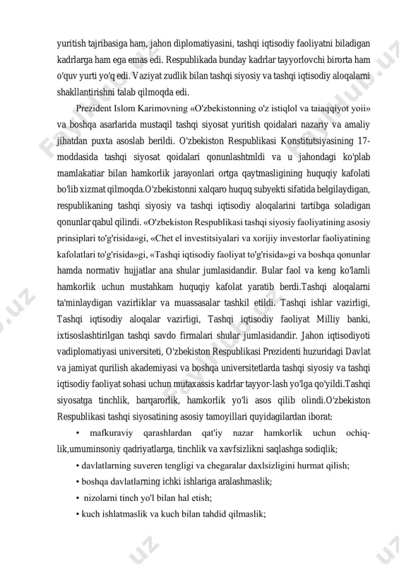 lmaydigan yopiq mamlakat edi. shu bois, davlatimiz tashqi siyosat yuritish tajribasiga ham, jahon diplomatiyasini, tashqi iqtisodiy faoliyatni biladigan kadrlarga ham ega emas edi. respublikada bunday kadrlar tayyorlovchi birorta ham o'quv yurti yo'q edi. vaziyat zudlik bilan tashqi siyosiy va tashqi iqtisodiy aloqalarni shakllantirishni talab qilmoqda edi. prezident islom karimovning «o'zbekistonning o'z istiqlol va taiaqqiyot yoii» va boshqa asarlarida mustaqil tashqi siyosat yuritish qoidalari nazariy va amaliy jihatdan puxta asoslab berildi. o'zbekiston respublikasi konstitutsiyasining 17- moddasida tashqi siyosat qoidalari qonunlashtmldi va u jahondagi ko'plab mamlakatiar bilan hamkorlik jarayonlari ortga qaytmasligining huquqiy kafolati bo'lib xizmat qilmoqda.o'zbekistonni xalqaro huquq subyekti sifatida belgilaydigan, respublikaning tashqi siyosiy va tashqi iqtisodiy aloqalarini tartibga soladigan qonunlar qabul qilindi. «o'zbekiston respublikasi tashqi siyosiy faoliyatining asosiy prinsiplari to'g'risida»gi, «chet el investitsiyalari va xorijiy investorlar faoliyatining kafolatlari to'g'risida»gi, «tashqi iqtisodiy faoliyat to'g'risida»gi va boshqa qonunlar hamda normativ hujjatlar ana shular jumlasidandir. bular faol va keng ko'lamli hamkorlik uchun mustahkam huquqiy …