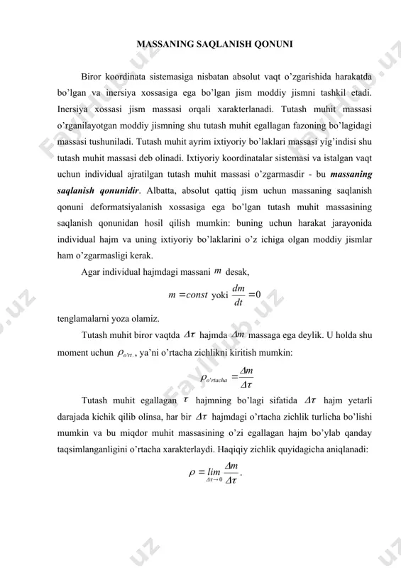 otgan moddiy jismning shu tutash muhit egallagan fazoning bo’lagidagi massasi tushuniladi. tutash muhit ayrim ixtiyoriy bo’laklari massasi yig’indisi shu tutash muhit massasi deb olinadi. ixtiyoriy koordinatalar sistemasi va istalgan vaqt uchun individual ajratilgan tutash muhit massasi o’zgarmasdir - bu massaning saqlanish qonunidir. albatta, absolut qattiq jism uchun massaning saqlanish qonuni deformatsiyalanish xossasiga ega bo’lgan tutash muhit massasining saqlanish qonunidan hosil qilish mumkin: buning uchun harakat jarayonida individual hajm va uning ixtiyoriy bo’laklarini o’z ichiga olgan moddiy jismlar ham o’zgarmasligi kerak. agar individual hajmdagi massani desak, yoki tenglamalarni yoza olamiz. tutash muhit biror vaqtda hajmda massaga ega deylik. u holda shu moment uchun , ya’ni o’rtacha zichlikni kiritish mumkin: tutash muhit egallagan hajmning bo’lagi sifatida hajm yetarli darajada kichik qilib olinsa, har bir hajmdagi o’rtacha zichlik turlicha bo’lishi mumkin va bu miqdor muhit massasining o’zi egallagan hajm bo’ylab qanday taqsimlanganligini o’rtacha xarakterlaydi. haqiqiy zichlik quyidagicha aniqlanadi: . cheksiz kichik hajmdagi muhit …