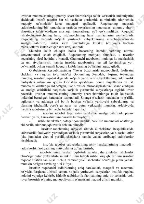 etadigan mustaqil harakatlarga yo‘l qo‘ymaslikdir. raqobat, ishlab-chiqaruvchining ham, iste’molchining ham manfaatlarini aks ettiradi. raqobatning maqsadi xo‘jalik yurituvchi subyektlarning musobaqalashuvida amalga oshirilib, undan sotib oluvchilariga kerakli (ehtiyojli) bo‘lgan mahsulotlarni ishlab-chiqarishni rivojlantiradi. shundan kelib chiqqan holda bozorning hamda narxning normal konyunkturasi ishlab chiqiladi. raqobatning mohiyati shundaki, u tovarlar bozorining ideal holatini o‘rnatadi. chunonchi raqobatchi muhitga ko‘maklashish va uni rivojlantirish, hamda insofsiz raqobatning har xil ko‘rinishiga yo‘l qo‘ymaslik uchun kerakli huquqiy kafolatlarning bo‘lishini taqazo qiladi. o‘zbekiston respublikasining "tovar bozorlarida monopolistik faoliyatni cheklash va raqobat to‘g‘risida"gi qonunining 3-modda, 1-qism, 6-bandiga muvofiq, insofsiz raqobat deganda xo‘jalik yurituvchi subyektlarning tadbirkorlik faoliyatida ustunlikni qo‘lga kiritishga qaratilgan, qonun hujjatlariga va ish muomalasi odatlariga zid bo‘lgan, ular o‘rtasida musobaqalashuvni istisno etadigan va amalga oshirilishi natijasida xo‘jalik yurituvchi subyektlarga tegishli tovar bozorida tovarlar muomalasining umumiy shart-sharoitlariga ta’sir ko‘rsatish imkonini beradigan harakatlar tushuniladi. shunga o‘xshash harakatlar to‘g‘rilik, oqilonalik va adolatga zid bo‘lib boshqa xo‘jalik yurituvchi subyektlarga va ularning ishchanlik obro‘siga zarar …