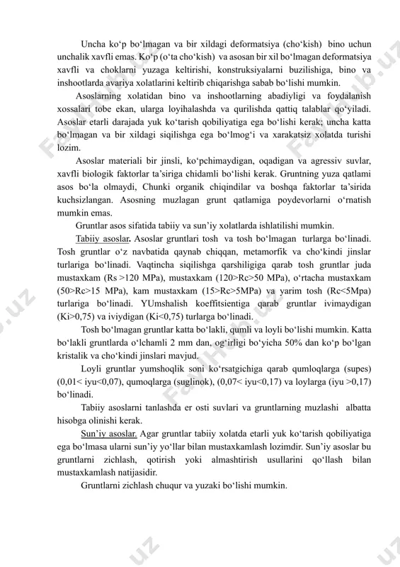 aktorlar ta’sirida kuchsizlangan. asosning muzlagan grunt qatlamiga poydevorlarni o‘rnatish mumkin emas. gruntlar asos sifatida tabiiy va sun’iy xolatlarda ishlatilishi mumkin. tabiiy asoslar. asoslar gruntlari tosh va tosh bo‘lmagan turlarga bo‘linadi. tosh gruntlar o‘z navbatida qaynab chiqqan, metamorfik va cho‘kindi jinslar turlariga bo‘linadi. vaqtincha siqilishga qarshiligiga qarab tosh gruntlar juda mustaxkam (rs >120 mpa), mustaxkam (120>rc>50 mpa), o‘rtacha mustaxkam (50>rc>15 mpa), kam mustaxkam (15>rc>5mpa) va yarim tosh (rc 0,75) va iviydigan (ki 0,17) bo‘linadi. tabiiy asoslarni tanlashda er osti suvlari va gruntlarning muzlashi albatta hisobga olinishi kerak. sun’iy asoslar. agar gruntlar tabiiy xolatda etarli yuk ko‘tarish qobiliyatiga ega bo‘lmasa ularni sun’iy yo‘llar bilan mustaxkamlash lozimdir. sun’iy asoslar bu gruntlarni zichlash, qotirish yoki almashtirish usullarini qo‘llash bilan mustaxkamlash natijasidir. gruntlarni zichlash chuqur va yuzaki bo‘lishi mumkin. gruntlarni qotirish, uning maqsadi va ko‘rinishiga qarab, quyidagi usullarda olib borilishi mumkin: sementlashtirish, silikatlashtirish, smolalashtirish, bitumlashtirish, loylashtirish va boshqalar. bundan tashqari gruntlarni qotirishda termik usullar ham …