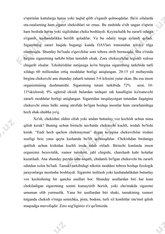 havas yoki taqlid qilib o'rganib qolmoqdalar. ba'zi oilalarda ota-onalarning ham sigaret chekishlari sir emas. bu muhitda o'sib ungan o'spirin ham boshida havas yoki siqilishdan cheka boshlaydi. keyinchalik bu zararli odatga o'rganib, kashandalikka berilib qoladilar. va bu odatiy tusga aylanib qoladi. sigaretning zarari haqida bugungi kunda oavlari tomonidan tez-tez tilga olinmoqda. shunday bo'lsada o'quvchilar soni tobora otrib bormoqda. shu o'rinda birgina sigaretning tarkibi bilan tanishib olsak. zora chekuvchilar tegishli xulosa chiqarib olsalar. tekshirishlar natijasiga ko'ra birgina sigaretning tarkibida turli xildagi 60 milliondan ortiq moddalar borligi aniqlangan. 20-15 yil mobaynida birgina chekuvchi ana shunday zaharli tutunni 5-6 kilosini yutar ekan. bu esa inson organizmining dushmanidir. sigaretning tutuni tarkibida 72% azot, 10-11%kislorod, 9% uglerod oksidi bulardan tashqari rak kasalligini ko'rsatuvchi zararli moddalar borligi aniqlangan. sigaretdan tarqalayotgan tutundan faqatgina chekuvchi emas balki uning atrofida bo'lgan boshqa insonlar ham zararlanishiga hech shak-shubha yo'q. xo'sh, chekishni oldini olish yoki undan butunlay voz kechish uchun nima qilish …