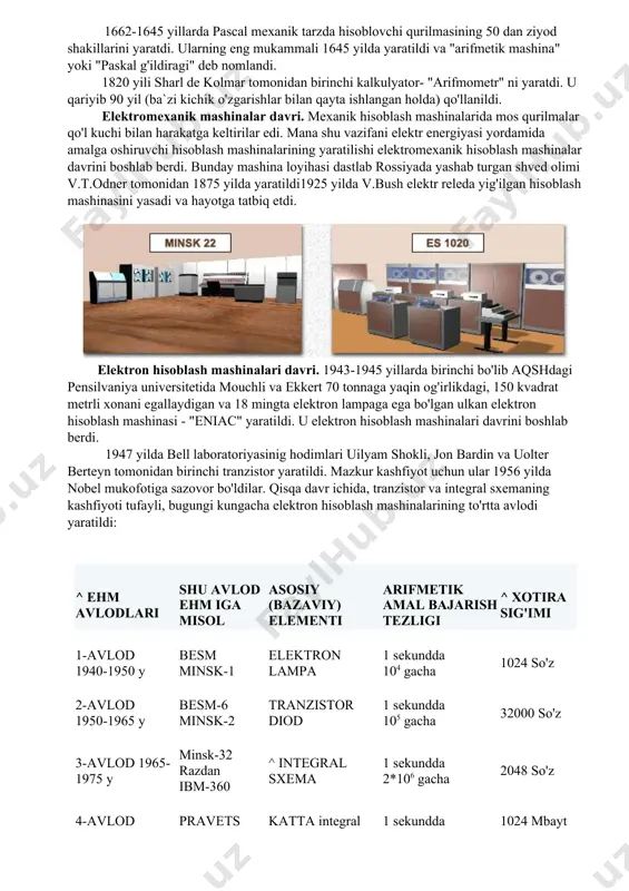 mda go'llanilgan va keyingi hisoblash mashinalari uchun asos bo'lib xizmat qilgan mexanik mashina yaratdi. ana shu ixtiro tufayli duyidagi savollarga dastlabki javoblar olindi: · sonlarni mashinada qanday qilib tasvirlash kerak? · hisoblash uchun lozim bo'lgan boshlang'ich sonlarni mashinada qay usulda kiritish kerak? · arifmetik amallarni mexanik ravishda qanday bajarish kerak? · amal bajarish davomida o'nliklarni qanday qilib o'tkazish kerak? · amal bajarish natijasida hosil qilingan sonlarni qanday tasvirlash kerak? 1662-1645 yillarda pascal mexanik tarzda hisoblovchi qurilmasining 50 dan ziyod shakillarini yaratdi. ularning eng mukammali 1645 yilda yaratildi va "arifmetik mashina" yoki "paskal g'ildiragi" deb nomlandi. 1820 yili sharl de kolmar tomonidan birinchi kalkulyator- "arifmometr" ni yaratdi. u qariyib 90 yil (ba`zi kichik o'zgarishlar bilan qayta ishlangan holda) qo'llanildi. elektromexanik mashinalar davri. mexanik hisoblash mashinalarida mos qurilmalar qo'l kuchi bilan harakatga keltirilar edi. mana shu vazifani elektr energiyasi yordamida amalga oshiruvchi hisoblash mashinalarining yaratilishi elektromexanik hisoblash mashinalar davrini boshlab berdi. bunday …