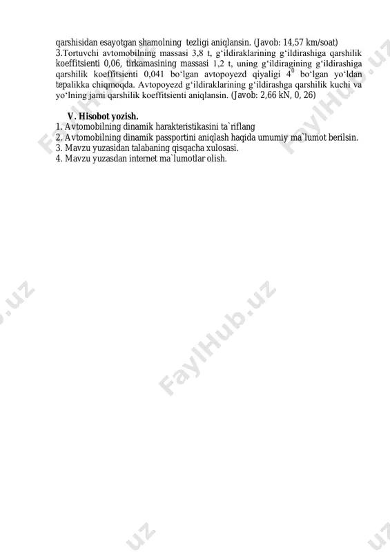 , tirkamasining massasi 1,2 t, uning g‘ildiragining g‘ildirashiga qarshilik koeffitsienti 0,041 bo‘lgan avtopoyezd qiyaligi 4 0 bo‘lgan yo‘ldan tepalikka chiqmoqda. avtopoyezd g‘ildiraklarining g‘ildirashga qarshilik kuchi va yo‘lning jami qarshilik koeffitsienti aniqlansin. (javob: 2,66 kn, 0, 26) v. hisobot yozish. 1. avtomobilning dinamik harakteristikasini ta`riflang 2. avtomobilning dinamik passportini aniqlash haqida umumiy ma`lumot berilsin. 3. mavzu yuzasidan talabaning qisqacha xulosasi. 4. mavzu yuzasdan internet ma`lumotlar olish.