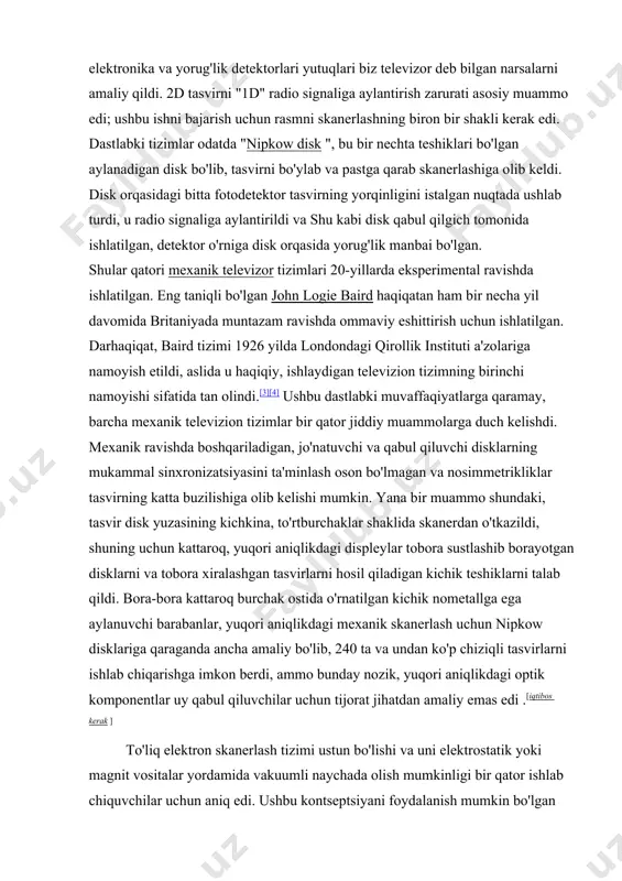 qildi. 2d tasvirni "1d" radio signaliga aylantirish zarurati asosiy muammo edi; ushbu ishni bajarish uchun rasmni skanerlashning biron bir shakli kerak edi. dastlabki tizimlar odatda "nipkow disk ", bu bir nechta teshiklari bo'lgan aylanadigan disk bo'lib, tasvirni bo'ylab va pastga qarab skanerlashiga olib keldi. disk orqasidagi bitta fotodetektor tasvirning yorqinligini istalgan nuqtada ushlab turdi, u radio signaliga aylantirildi va shu kabi disk qabul qilgich tomonida ishlatilgan, detektor o'rniga disk orqasida yorug'lik manbai bo'lgan. shular qatori mexanik televizor tizimlari 20-yillarda eksperimental ravishda ishlatilgan. eng taniqli bo'lgan john logie baird haqiqatan ham bir necha yil davomida britaniyada muntazam ravishda ommaviy eshittirish uchun ishlatilgan. darhaqiqat, baird tizimi 1926 yilda londondagi qirollik instituti a'zolariga namoyish etildi, aslida u haqiqiy, ishlaydigan televizion tizimning birinchi namoyishi sifatida tan olindi.[3][4] ushbu dastlabki muvaffaqiyatlarga qaramay, barcha mexanik televizion tizimlar bir qator jiddiy muammolarga duch kelishdi. mexanik ravishda boshqariladigan, jo'natuvchi va qabul qiluvchi disklarning mukammal sinxronizatsiyasini ta'minlash oson bo'lmagan …
