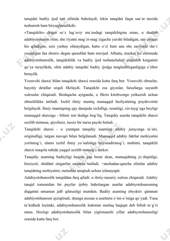 teranligi, xis-tuyg`uga boyligi munaqqid shaxsiga - bilimi iste`dodiga bog`liq. tanqidiy asarda tanqidchi shaxsi sezilib turmasa, qiyofasiz, tussiz bir narsa paydo buladi. tanqidchi shaxsi - u yaratgan tanqidiy asarning adabiy jarayonga ta`siri, originalligi, tutgan mavqei bilan belgilanadi. munaqqid adabiy faktlar mohiyatini yoritmog`i, ularni izchil ilmiy yo`nalishga buysundirmog`i, muhimi, tanqidchi shaxsi maqola ruhida yaqqol sezilib turmog`i darkor. tanqidiy asarning badiiyligi haqida gap borar ekan, munaqidning jo`shqinligi, hissiyoti, shiddati singarilar nazarda tutiladi. +anchadan-qancha olimlar adabiy tanqidning mohiyatini, metodini aniqlash uchun izlanayapti. adabiyotshunoslik tanqiddan farq qiladi: u ilmiy-nazariy xulosa chiqaradi. adabiy tanqid tomonidan bir paytlar ijobiy baholangan asarlar adabiyotshunosning diqqatini umuman jalb qilmasligi mumkin. badiiy asarning obyektiv qimmati adabiyotshunosni qiziqtiradi, shunga asosan u asarlarni o`rni-o`rniga qo`yadi. yana ta`kidlash lozimki, adabiyotshunoslik hukmini mutlaq haqiqat deb bilish to`g`ri emas. hozirgi adabiyotshunoslik bilan yigirmanchi yillar adabiyotshunosligi orasida katta farq bor. zamonaviy adabiyotshunoslik tanqid, talqin, tadqiqning turli xil «qurollariga» ega: u asarlarga har xil konkret metodlar asosida yondashadi, …