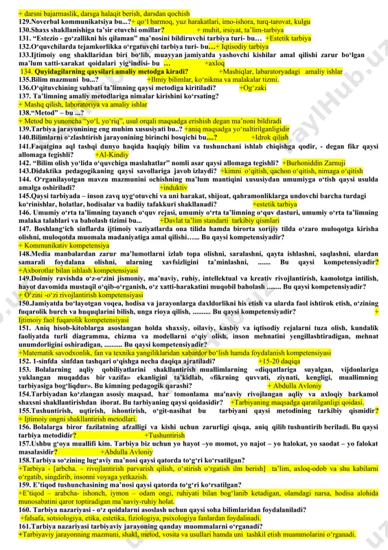 bo‘lgan narsalarga talab, muhtojlik nima deb ataladi? +ehtiyoj 50.shaxs tomonidan tabiiy va ijtimoiy hayotni maqsadga muvofiq tashkil etiluvchi kundalik, ijtimoiy yoki kasbiy harakatlarning muayyan shakli, ko‘rinishiga nima deb ataladi? +faoliyat 51.muayyan bir yosh davriga xos bo‘lgan anatomik, fiziologik (jismoniy) va psixologik xususiyatlar nima deb ataladi? +yosh xususiyatlari 52.shaxs rivojlanishi haqidagi ushbu fikr qaysi sharq allomasiga tegishli “bolaga ham hali u tug‘ilmasdan turib g‘amxo‘rlik qilish, go‘daklik davridan boshlab tarbiyani boshlash zarurligini ta’kidlagan”. +abu ali ibn sino 53. insonning rivojlanishi ham to‘rt davrga bo‘linadi; go‘daklik, bolalik, o‘smirlik, yetuklik deb ta’kidlagan g‘arb olimi kim? + yan amos komenskiy 54.tarbiya zurriyot dunyoga kelgandan boshlanib, umrning oxiriga qadar davom etadi. u bir qancha bosqichdan — uy, bog‘cha, maktab va jamoatchilik tarbiyasidan tashkil topgan ta’kidlagan pedagogi olim kim? +abdulla avloniy 55. o‘quvchilarni haqqoniy, ilmiy dalillar, tushunchalar, qonuniyatlar, nazariyalar bilan tanishtirishga qaratilgan bilimlar tizimi - deb nimaga aytiladi? +ta’lim mazmuni 56.o‘quv materialini bayon qilishga va uni ta’lim …