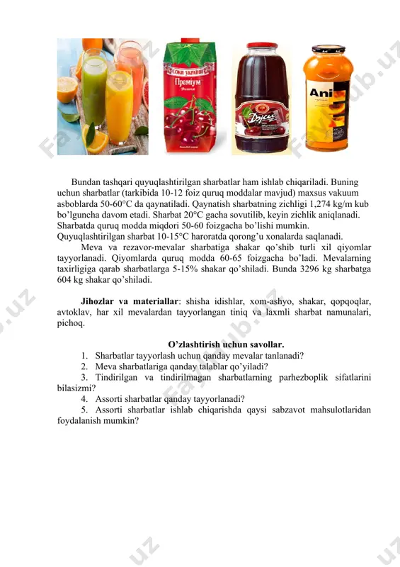 ) dan foydalaniladi. bundan tashqari quyuqlashtirilgan sharbatlar ham ishlab chiqariladi. buning uchun sharbatlar (tarkibida 10-12 foiz quruq moddalar mavjud) maxsus vakuum asboblarda 50-60°c da qaynatiladi. qaynatish sharbatning zichligi 1,274 kg/m kub bo’lguncha davom etadi. sharbat 20°c gacha sovutilib, keyin zichlik aniqlanadi. sharbatda quruq modda miqdori 50-60 foizgacha bo’lishi mumkin. quyuqlashtirilgan sharbat 10-15°c haroratda qorong’u xonalarda saqlanadi. meva va rezavor-mevalar sharbatiga shakar qo’shib turli xil qiyomlar tayyorlanadi. qiyomlarda quruq modda 60-65 foizgacha bo’ladi. mevalarning taxirligiga qarab sharbatlarga 5-15% shakar qo’shiladi. bunda 3296 kg sharbatga 604 kg shakar qo’shiladi. jihozlar va materiallar: shisha idishlar, xom-ashyo, shakar, qopqoqlar, avtoklav, har xil mevalardan tayyorlangan tiniq va laxmli sharbat namunalari, pichoq. o’zlashtirish uchun savollar. 1. sharbatlar tayyorlash uchun qanday mevalar tanlanadi? 2. meva sharbatlariga qanday talablar qo’yiladi? 3. tindirilgan va tindirilmagan sharbatlarning parhezboplik sifatlarini bilasizmi? 4. assorti sharbatlar qanday tayyorlanadi? 5. assorti sharbatlar ishlab chiqarishda qaysi sabzavot mahsulotlaridan foydalanish mumkin? image5.emf image6.emf image1.png image2.png image3.jpeg …