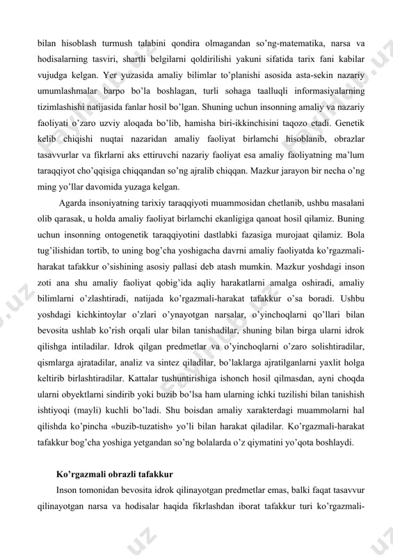 hbu yoshdagi kichkintoylar o’zlari o’ynayotgan narsalar, o’yinchoqlarni qo’llari bilan bevosita ushlab ko’rish orqali ular bilan tanishadilar, shuning bilan birga ularni idrok qilishga intiladilar. idrok qilgan predmetlar va o’yinchoqlarni o’zaro solishtiradilar, qismlarga ajratadilar, analiz va sintez qiladilar, bo’laklarga ajratilganlarni yaxlit holga keltirib birlashtiradilar. kattalar tushuntirishiga ishonch hosil qilmasdan, ayni choqda ularni obyektlarni sindirib yoki buzib bo’lsa ham ularning ichki tuzilishi bilan tanishish ishtiyoqi (mayli) kuchli bo’ladi. shu boisdan amaliy xarakterdagi muammolarni hal qilishda ko’pincha «buzib-tuzatish» yo’li bilan harakat qiladilar. ko’rgazmali-harakat tafakkur bog’cha yoshiga yetgandan so’ng bolalarda o’z qiymatini yo’qota boshlaydi. ko’rgazmali obrazli tafakkur inson tomonidan bevosita idrok qilinayotgan predmetlar emas, balki faqat tasavvur qilinayotgan narsa va hodisalar haqida fikrlashdan iborat tafakkur turi ko’rgazmali-obrazli-tafakkur deb ataladi. tafakkurning mazkur ko’rinishi 4-7 yoshgacha bo’lgan bolalarda namoyon bo’ladi. bog’cha yoshidagi bolalarda ko’rgazmali harakat tafakkurning amaliy elementlari ko’rgazmali obrazli tafakkur bosqichiga o’tgandan so’ng ham saqlanib qoladi, lekin u o’zining yetakchi rolini yo’qota boshlaydi. ushbu yoshdagi kichkintoylar …