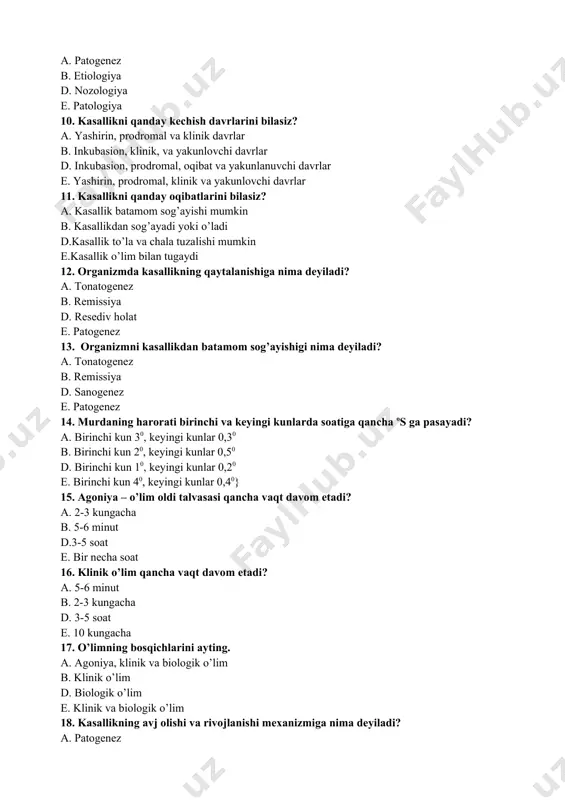 patogenez 14. murdaning harorati birinchi va keyingi kunlarda soatiga qancha os ga pasayadi? a. birinchi kun 30, keyingi kunlar 0,30 b. birinchi kun 20, keyingi kunlar 0,50 d. birinchi kun 10, keyingi kunlar 0,20 e. birinchi kun 40, keyingi kunlar 0,40} 15. agoniya – o’lim oldi talvasasi qancha vaqt davom etadi? a. 2-3 kungacha b. 5-6 minut d.3-5 soat e. bir necha soat 16. klinik o’lim qancha vaqt davom etadi? a. 5-6 minut b. 2-3 kungacha d. 3-5 soat e. 10 kungacha 17. o’limning bosqichlarini ayting. a. agoniya, klinik va biologik o’lim b. klinik o’lim d. biologik o’lim e. klinik va biologik o’lim 18. kasallikning avj olishi va rivojlanishi mexanizmiga nima deyiladi? a. patogenez b. sanogenez d. tonatogenez e. etiologiya 19. stress (zo’riqish) to’g’risidagi ta’limotning asoschisi kim? a. gans selye b. foxt d. galen e. i.p.pavlov 20. organizmning ta’sirotga nisbatan fiziologik yo’l bilan javob berish qobiliyatiga nima deyiladi? a. allergiya …