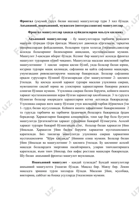 лантириш. фронтал (умумий гурух билан ишлаш) машгулотлар тури 3 хил бўлади. анъанавий, ноанъанавий, мужассам (интеграллашган) машғулотлар. фронтал машғулотлар ҳақида қуйидагиларни маълум қиламиз. анъанавий машғулотлар - бу машғулотларда тарбиячи режадаги мавзуни тўғридан тўғри ёритади. машғулот давомида кўргазмали, тарқатма материаллардан фойдаланиши, болаларни турли холатда ўтказиши,саволлар асосида болаларнинг билимларини аниқлаши, мустаҳкамлаши мумкин. машғулот 3-қисмдан иборат бўлади. келинг бир машғулот асосида фронтал машғулот турларини кўриб чиқамиз. машғулотда масалан жисмоний тарбия машғулотининг 1 -қисми кириш қисми бўлиб, унда болалар билан юриш, югуриш турлари машқ қилинади, сафланиш ва қайта сафланиш машқлари, умумгавдани ривожлантирувчи машқлар бажарилади. болалар сафланиш орқали гурухларга бўлиниб бўлганларидан сўнг машғулотнинг 2- қисмига ўтилади. бу қисмда асосий ҳаракат турлари масалан узунликка сакраш, мувозанатни сақлаб юриш ва улоқтириш ҳаракатларини бажариш режага олинган бўлиши мумкин. узунликка сакраш билим берувчи, кейинги иккита харакат мустахкамланиши керак бўлган ҳаракатлар ҳисобланади. 3 та гуруҳга бўлинган болалар юқоридаги ҳаракатларни кетма -кетликда бажарадилар. узунликка сакраш янги мавзу бўлгани учун жисмоний тарбия йўриқчиси …