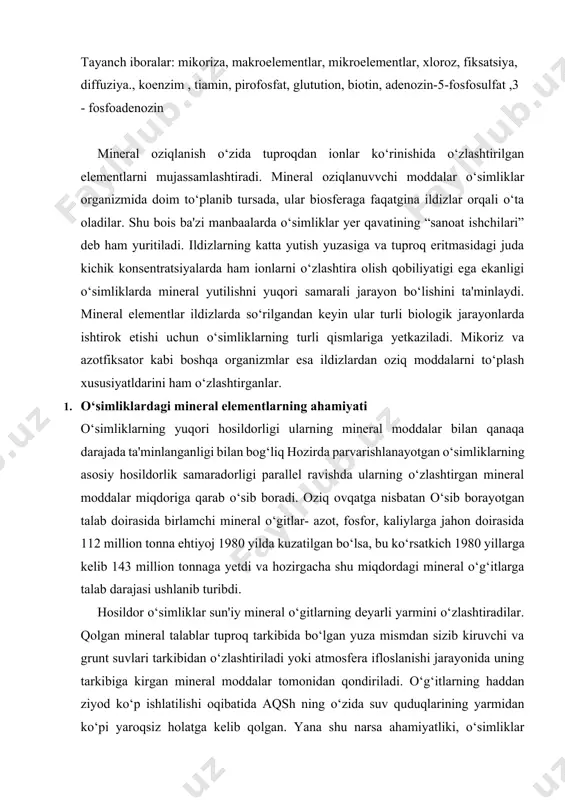 ‘rsatkich 1980 yillarga kelib 143 million tonnaga yetdi va hozirgacha shu miqdordagi mineral o‘g‘itlarga talab darajasi ushlanib turibdi. hosildor o‘simliklar sun'iy mineral o‘gitlarning deyarli yarmini o‘zlashtiradilar. qolgan mineral talablar tuproq tarkibida bo‘lgan yuza mismdan sizib kiruvchi va grunt suvlari tarkibidan o‘zlashtiriladi yoki atmosfera ifloslanishi jarayonida uning tarkibiga kirgan mineral moddalar tomonidan qondiriladi. o‘g‘itlarning haddan ziyod ko‘p ishlatilishi oqibatida aqsh ning o‘zida suv quduqlarining yarmidan ko‘pi yaroqsiz holatga kelib qolgan. yana shu narsa ahamiyatliki, o‘simliklar hayvon chiqindilari va chiqindixonalardagi zaharli moddalarni yo‘qotishda ham muhim ahamiyatga ega. o‘simliklar mineral oziqlanishida grunt qatlamlar va atmosferaning murakkab bog‘liqligi bois mineral oziqlanish jarayonlarini kimyogarlar, gidrologlar, mikrobiologlar, ekologlar, shuningdek o‘simliklar fiziologlari ham o‘rganadilar. 2. mineral oziq moddalarning xossalari. 1-guruh uglerod birikmalari tarkibiga kiruvchi oziq moddalari n (azot) asosiy aminokislotalar, amidlar, oqsillar, nuklein kislitalar, nukleotidlar, kofermentlar, geksoaminlar va boshqalar. 8 (oltingugurt) komponent sistein, sistin, metionin i belkov. sostavlyayushie lipoevoy kislotm, koenzim a, tiamin 8 (oltingugurt) sistein tarkibiga …