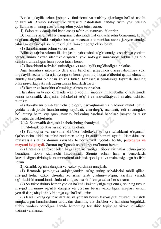 ibasini e’tiborga olgan holda uning salomatlik darajasini aniqlash. (3) bemor ishonchini qozongan holda u bilan ochiq munosabat o`rnatish. (4) bemor ishonchini qozonish va uni tushunish deganda uning sog`yishi uchun g`amxo`rlik ko`rsatish va ko`maklashish tushuniladi. (5) bemor roziligini olgan holda shifokor va boshqa tibbiy xodimlarga zaruiy ma’lumotlarni berish. 3) salomatlik darajasini baholash tizimi. bunda qulaylik uchun jismoniy, funksional va maishiy qismlarga bo`lish uslubi qo`llaniladi. ammo salomatlilik darajasini baholashda qanday tizim yoki yuslub qo`llanilmasin uning asosiy maqsadini yodda tutish zarur. 4) salomatlik darajasini baholashga ta’sir ko`rsatuvchi faktorlar. bemorning salomatlilik darajasini baholashda hal qiluvchi rolni bemorning holati belgilamasligini balki natijalar boshqa mutaxassis tomonidan ushbu jarayon amalga oshirilganda farq qilishi mumkinligini ham e’tiborga olish lozim. (1) hamshiraning bilimi va tajribasi. bilim va tajriba salomatlik darajasini baholashni to`g`ri amalga oshirishga yordam beradi, ammo ba’zan ular fikr o`zgarishi yoki noto`g`ri munosabat bildirishiga olib kelishi mumkinligini ham yodda tutish kerak. (2) hamshirani tashvishlantiradigan va noqulaylik tug`diradigan holatlar. …