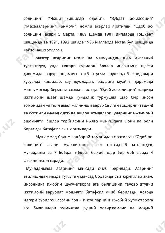 ырни ва роли борасида батафсил сыз юритилади. мущаммад соди= +ош\арий томонидан яратилган “одоб ас-солищин” асари муаллифнинг ызи таъкидлаб ытганидек, му=аддима ва 7 бобдан иборат былиб, щар бир боб ызида 4 фаслни акс эттиради. му=аддимада асарнинг ма=сади очиб берилади. асарнинг ёзилишидан кызда тутилган ма=сад борасида сыз юритилар экан, инсоннинг ижобий щул=-атворга эга былишини та=озо этувчи ижтимоий зарурият мощияти батафсил очиб берилади. асарда илгари сурилган асосий \оя – инсонларнинг ижобий хул=-атворга эга былишлари жамиятда рущий хотиржамлик ва моддий фаровонликни =арор топтирувчи асосий омил эканлигини асослашдан иборатдир. аллома мазкур \оя мощиятини шарщлар экан, инсон одоб-ахло= =оидаларини эгаллай олмаса щамда ижобий щул=-атвори билан муаддаб (одобли) ва музаззаб (тоза) былмаса, нафа=ат ызи, балки бутун дунёга ёмонлик тар=атади деган =арашни илгари суради. айи ыринда =уйидаги маснавийни келтиради: беадаб танщо ва худро дошт бад, балки оташ дар хама офо= зар. (адабсиз нафа=ат ызи учун ёмонлик =илади, балки бутун дунёга ыт =ыяди). шундай экан, щар бир инсон ички …