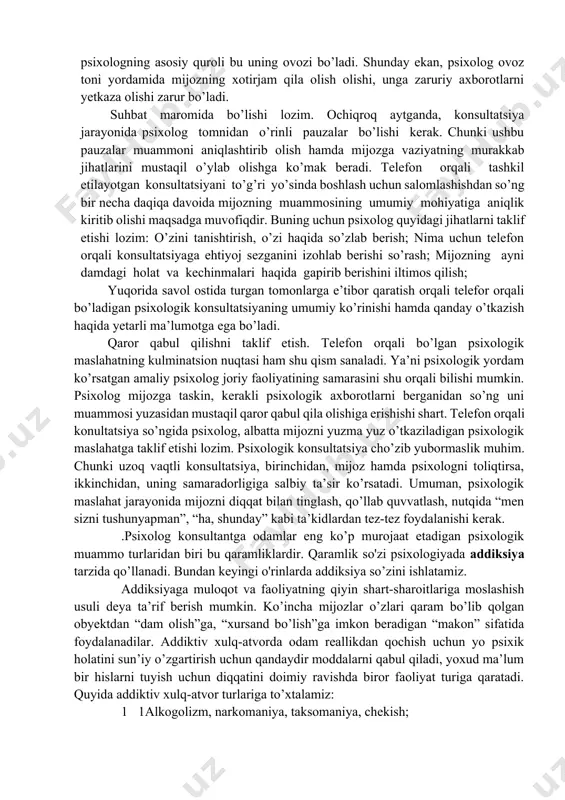 telefon orqali konsultatsiyada psixologning asosiy quroli bu uning ovozi bo’ladi. shunday ekan, psixolog ovoz toni yordamida mijozning xotirjam qila olish olishi, unga zaruriy axborotlarni yetkaza olishi zarur bo’ladi. suhbat maromida bo’lishi lozim. ochiqroq aytganda, konsultatsiya jarayonida psixolog tomnidan o’rinli pauzalar bo’lishi kerak. chunki ushbu pauzalar muammoni aniqlashtirib olish hamda mijozga vaziyatning murakkab jihatlarini mustaqil o’ylab olishga ko’mak beradi. telefon orqali tashkil etilayotgan konsultatsiyani to’g’ri yo’sinda boshlash uchun salomlashishdan so’ng bir necha daqiqa davoida mijozning muammosining umumiy mohiyatiga aniqlik kiritib olishi maqsadga muvofiqdir. buning uchun psixolog quyidagi jihatlarni taklif etishi lozim: o’zini tanishtirish, o’zi haqida so’zlab berish; nima uchun telefon orqali konsultatsiyaga ehtiyoj sezganini izohlab berishi so’rash; mijozning ayni damdagi holat va kechinmalari haqida gapirib berishini iltimos qilish; yuqorida savol ostida turgan tomonlarga e’tibor qaratish orqali telefor orqali bo’ladigan psixologik konsultatsiyaning umumiy ko’rinishi hamda qanday o’tkazish haqida yetarli ma’lumotga ega bo’ladi. qaror qabul qilishni taklif etish. telefon orqali bo’lgan psixologik maslahatning …