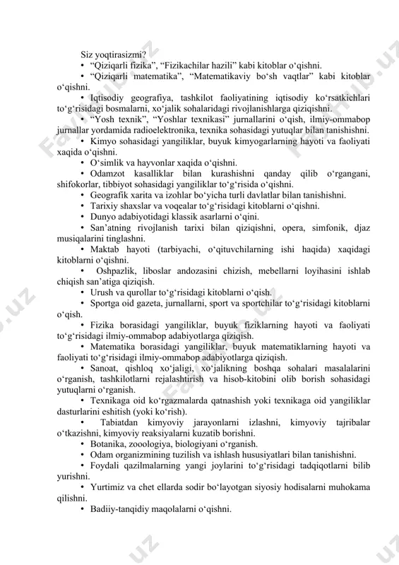 ika sohasidagi yutuqlar bilan tanishishni. · kimyo sohasidagi yangiliklar, buyuk kimyogarlarning hayoti va faoliyati xaqida o‘qishni. · o‘simlik va hayvonlar xaqida o‘qishni. · odamzot kasalliklar bilan kurashishni qanday qilib o‘rgangani, shifokorlar, tibbiyot sohasidagi yangiliklar to‘g‘risida o‘qishni. · geografik xarita va izohlar bo‘yicha turli davlatlar bilan tanishishni. · tarixiy shaxslar va voqealar to‘g‘risidagi kitoblarni o‘qishni. · dunyo adabiyotidagi klassik asarlarni o‘qini. · san’atning rivojlanish tarixi bilan qiziqishni, opera, simfonik, djaz musiqalarini tinglashni. · maktab hayoti (tarbiyachi, o‘qituvchilarning ishi haqida) xaqidagi kitoblarni o‘qishni. · oshpazlik, liboslar andozasini chizish, mebellarni loyihasini ishlab chiqish san’atiga qiziqish. · urush va qurollar to‘g‘risidagi kitoblarni o‘qish. · sportga oid gazeta, jurnallarni, sport va sportchilar to‘g‘risidagi kitoblarni o‘qish. · fizika borasidagi yangiliklar, buyuk fiziklarning hayoti va faoliyati to‘g‘risidagi ilmiy-ommabop adabiyotlarga qiziqish. · matematika borasidagi yangiliklar, buyuk matematiklarning hayoti va faoliyati to‘g‘risidagi ilmiy-ommabop adabiyotlarga qiziqish. · sanoat, qishloq xo‘jaligi, xo‘jalikning boshqa sohalari masalalarini o‘rganish, tashkilotlarni rejalashtirish va hisob-kitobini olib …