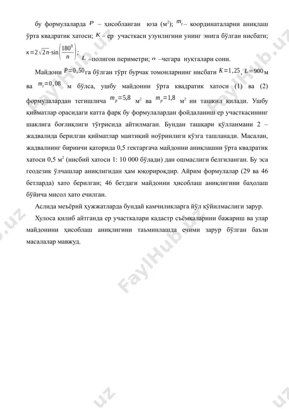 own thumbnail_3.wmf – координаталарни аниқлаш ўрта квадратик хатоси; file_4.unknown thumbnail_4.wmf – ер участкаси узунлигини унинг энига бўлган нисбати; file_5.unknown thumbnail_5.wmf file_6.unknown thumbnail_6.wmf –полигон периметри; file_7.unknown thumbnail_7.wmf –чегара нуқталари сони. майдони file_8.unknown thumbnail_8.wmf га бўлган тўрт бурчак томонларнинг нисбати file_9.unknown thumbnail_9.wmf , file_10.unknown thumbnail_10.wmf м ва file_11.unknown thumbnail_11.wmf м бўлса, ушбу майдонни ўрта квадратик хатоси (1) ва (2) формулалардан тегишлича file_12.unknown thumbnail_12.wmf м2 ва file_13.unknown thumbnail_13.wmf м2 ни ташкил қилади. ушбу қийматлар орасидаги катта фарқ бу формулалардан фойдаланиш ер участкасининг шаклига боғлиқлиги тўғрисида айтилмаган. бундан ташқари қўлланмани 2 – жадвалида берилган қийматлар мантиқий ноўринлиги кўзга ташланади. масалан, жадвалнинг биринчи қаторида 0,5 гектаргача майдонни аниқлашни ўрта квадратик хатоси 0,5 м2 (нисбий хатоси 1: 10 000 бўлади) дан ошмаслиги белгиланган. бу эса геодезик ўлчашлар аниқлигидан ҳам юқорироқдир. айрим формулалар (29 ва 46 бетларда) хато берилган; 46 бетдаги майдонни ҳисоблаш аниқлигини баҳолаш бўйича мисол хато ечилган. аслида меъёрий ҳужжатларда бундай камчиликларга йўл қўйилмаслиги зарур. …