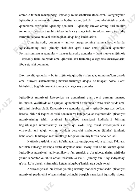 kategoriyalar– iqtisodiy taraqqiyotning muayyan tarixiy bosqichiga xos bo`lgan, ijtimoiyiqtisodiy sistemaning tabiatiga aloqador, o`tkinchi munosabatlarni ifodalovchi maxsus kategoriyalar. davriyoraliq kategoriyalar – umuminsoniy xarakterdagi, lekin bir necha iqtisodiy sistemalar sharoitida amal qiluvchi, uzoq tarixiy davrda saqlanuvchi, ammo o`tkinchi mazmundagi iqtisodiy munosabatlarni ifodalovchi kategoriyalar. iqtisodiyot nazariyasida iqtisodiy hodisalarning belgilari umumlashtirish asosida qonunlarda ta'riflanadi.iqtisodiy qonunlar – iqtisodiy jarayonlarning turli muhim tomonlari o`rtasidagi muhim takrorlanib va yuzaga kelib turadigan uzviy iqtisodiy zaruratni taqozo etuvchi sababoqibat, aloqa bog`lanishlaridir. umumiqtisodiy qonunlar – jamiyat taraqqiyotining hamma bosqichlarida, iqtisodiyotning aniq ijtimoiy shaklidan qat'i nazar amal qiluvchi qonunlar. formatsionmaxsus qonunlar – maxsus iqtisodiy qonunlar – faqat muayyan ijtimoiy – iqtisodiy tizim doirasida amal qiluvchi, shu tizimning o`ziga xos xususiyatlarini ifoda etuvchi qonunlar. davriyoraliq qonunlar – bu turli ijtimoiyiqtisodiy sistemada, ammo ma'lum davrda amal qiluvchi sistemalarning maxsus tuzumiga aloqasi bo`lmagani holda, ularni birlashtirib bog`lab turuvchi munosabatlarga xos qonunlar. iqtisodiyot nazariyasi kategoriya va qonunlarni ular qaysi guruhga mansub bo`lmasin, yaxlitlikda olib qaraydi, …