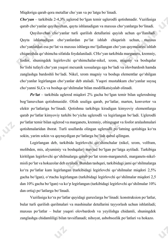 m bor: nihoyatda zich, turli gaz va nam ta’sir qilganda kuchli zanglaydi, yuqori haroratlarda esa ancha shakli о‘zgaradi. metallar ikkita asosiy guruhga: qora va rangli metallarga bо‘linadi. qora metallar temirning uglerod bilan qotishmasidan iboratdir. bundan tashqari, ularning tarkibida oz yoki kо‘p miqdorda boshqa kimyoviy elementlar (kremniy, marganets, oltingugut, fosfor) ham bо‘lishi mumkin. qora metallga xos bо‘lgan xususiyatlar berish uchun ularning tarkibiga yaxshilovchi yoki legirlovchi qо‘shimchalar (nikel, xrom, mis va boshqalar) kiritiladi. tarkibidagi uglerod miqdoriga qarab qora metallar cho`yan va po`latga bo`linadi. chо‘yan – tarkibida 2-4,3% uglerod bо‘lgan temir uglerodli qotishmadir. vazifasiga qarab chо‘yanlar quyiluvchan, qayta ishlanadigan va maxsus chо‘yanlarga bо‘linadi. quyiluvchan chо‘yanlar turli qurilish detallarini quyish uchun qо‘llaniladi. qayta ishlanadigan chо‘yanlardan pо‘lat ishlab chiqarish uchun, maxsus chо‘yanlardan esa pо‘lat va maxsus ishlarga mо‘ljallangan chо‘yan quymalarini ishlab chiqarishda qо‘shimcha sifatida foydalaniladi. chо‘yan tarkibida marganets, kremniy, fosfor, shuningdek legirlovchi qо‘shimchalar-nikel, xrom, magniy va boshqalar bо‘lishi tufayli chо‘yan yuqori mexanik xossalarga ega bо‘ladi …