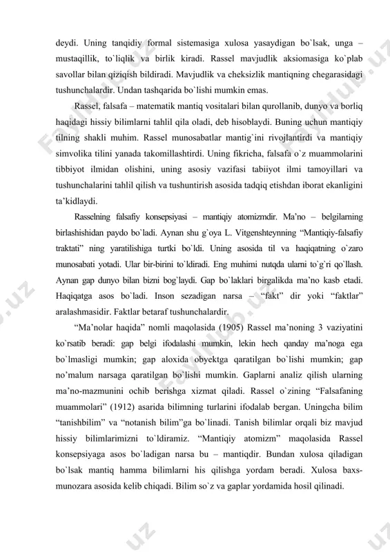 fakt” dir yoki “faktlar” aralashmasidir. faktlar betaraf tushunchalardir. “ma’nolar haqida” nomli maqolasida (1905) rassel ma’noning 3 vaziyatini kо`rsatib beradi: gap belgi ifodalashi mumkin, lekin hech qanday ma’noga ega bо`lmasligi mumkin; gap aloxida obyektga qaratilgan bо`lishi mumkin; gap no’malum narsaga qaratilgan bо`lishi mumkin. gaplarni analiz qilish ularning ma’no-mazmunini ochib berishga xizmat qiladi. rassel о`zining “falsafaning muammolari” (1912) asarida bilimning turlarini ifodalab bergan. uningcha bilim “tanishbilim” va “notanish bilim”ga bо`linadi. tanish bilimlar orqali biz mavjud hissiy bilimlarimizni tо`ldiramiz. “mantiqiy atomizm” maqolasida rassel konsepsiyaga asos bо`ladigan narsa bu – mantiqdir. bundan xulosa qiladigan bо`lsak mantiq hamma bilimlarni his qilishga yordam beradi. xulosa baxs-munozara asosida kelib chiqadi. bilim sо`z va gaplar yordamida hosil qilinadi. rassel fikricha, bilimda instinktivlik muhim, lekin hayotimizdagi narsalarni tushunish uchun ularni obyektiv mavjudligini tan olish kerak. rassel о`zining “mistika va mantiq” (1917) asarida bilimni hissiy a’zolarimiz orqali olishimizni ta’kidlaydi: his-tuyg`u, asab, ong shulardandir. vitgenshteyn ta’siri asosida va ingliz neogegelchilik monizmiga …
