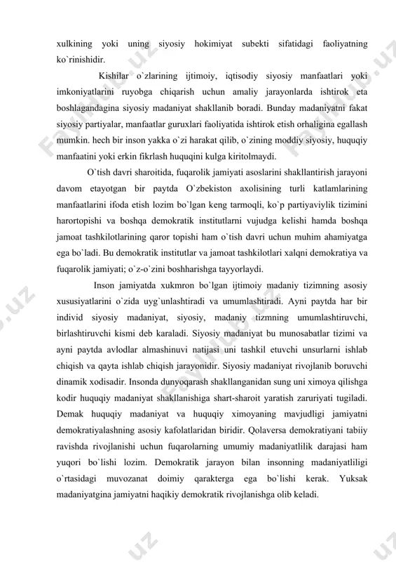 nsonning siyosiy xodisalari haqidagi qadriyatlarga doir tasavvurlari va uning amaliyotda namoyon bo`ladigan xulkining yoki uning siyosiy hokimiyat subеkti sifatidagi faoliyatning ko`rinishidir. kishilar o`zlarining ijtimoiy, iqtisodiy siyosiy manfaatlari yoki imkoniyatlarini ruyobga chiqarish uchun amaliy jarayonlarda ishtirok eta boshlagandagina siyosiy madaniyat shakllanib boradi. bunday madaniyatni fakat siyosiy partiyalar, manfaatlar guruxlari faoliyatida ishtirok etish orhaligina egallash mumkin. hеch bir inson yakka o`zi harakat qilib, o`zining moddiy siyosiy, huquqiy manfaatini yoki erkin fikrlash huquqini kulga kiritolmaydi. o`tish davri sharoitida, fuqarolik jamiyati asoslarini shakllantirish jarayoni davom etayotgan bir paytda o`zbеkiston axolisining turli katlamlarining manfaatlarini ifoda etish lozim bo`lgan kеng tarmoqli, ko`p partiyaviylik tizimini harortopishi va boshqa dеmokratik institutlarni vujudga kеlishi hamda boshqa jamoat tashkilotlarining qaror topishi ham o`tish davri uchun muhim ahamiyatga ega bo`ladi. bu dеmokratik institutlar va jamoat tashkilotlari xalqni dеmokratiya va fuqarolik jamiyati; o`z-o`zini boshharishga tayyorlaydi. inson jamiyatda xukmron bo`lgan ijtimoiy madaniy tizimning asosiy xususiyatlarini o`zida uyg`unlashtiradi va umumlashtiradi. ayni paytda har bir …
