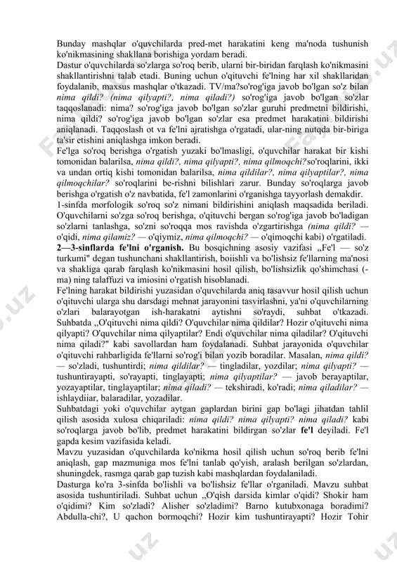 i. masalan, bolalar kuzda meva va sabzavotlarni, daraxtlami kuzatib yoki rasmlarni ko'rib, gapni mazmunga mos so'zlar bilan to'ldiradilar: kuzda mevalar nima qiladi?... (pishadi), sabzavotlar nima qiladi?... (yetiladi), daraxt barglari nima qiladi?... (sarg'ayadi). bolalar nima qilyaptilar?... (dam olyaptilar), ...(o'ynayaptilar), ... (ishlayaptilar). fe'lni o'rganishda maqsadga qaratilgan ishlar harakatni bildirgan so'zlar mavzusini o'rganishdan boshlanadi (1-sinf, o'quv yilining 2-yarmi). fe'l leksik ma'nosi bilan grammatik ma'nosi (harakat bildirishi) mos keladigan (nima qilyapti?) yugurayapti, arralayapti, sakrayapti, (nima qildi?) yugurdi, arraladi, sakradi, (nima qiladi?) yuguradi, arralaydi, sakraydi kabi misollardan foydalanish bilan, o'quvchilar o'zlari balargan harakatlarni aytishni so'rab, ular bergan javobini (fe'lni) so'roqlari bilan xattaxtaga yozib, suhbat o'tkazish bilan tushuntiriladi. o'quvchilarni so'roq berish bilan holat bildiradigan uxlayapti, o 'ynayapti, faxrlanadi kabi fe'llarni ham tanlashga o'rgatib borish muhim ahamiyatga ega. bunday mashqlar o'quvchilarda pred-met harakatini keng ma'noda tushunish ko'nikmasining shakllana borishiga yordam beradi. dastur o'quvchilarda so'zlarga so'roq berib, ularni bir-biridan farqlash ko'nikmasini shakllantirishni talab etadi. buning uchun o'qituvchi fe'lning …