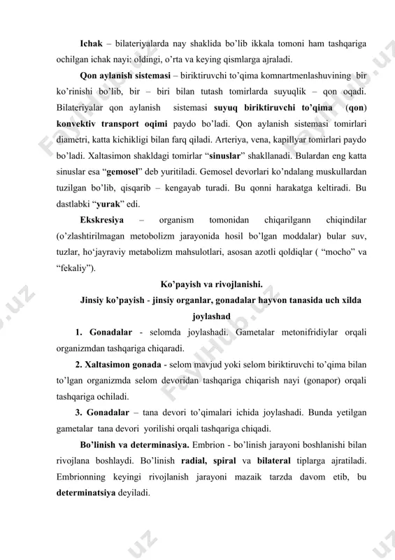 ral va bilateral tiplarga ajratiladi. embrionning keyingi rivojlanish jarayoni mazaik tarzda davom etib, bu determinatsiya deyiladi. gastrulyatsiya – bilateral ikki tomonlama simmetrik hayvonlarning embrion rivojlanishi bo’lib 3 varaqli embrion (ektoderma, mezoderma, endoderma) hosil bo’ladi. mezodermaning morrogenezi jarayonida undan “blostosel” hosil bo’ladi. blostosel biriktiruvchi to’qimaning embrional kampartmenti bo’lib undan qon tomirlari, sinuslar, gemosel, qon va biriktiruvchi to’qimalar hosil bo’ladi. 1-jadval. bilateriyalar sirkulyator sistemalari tavsifi sistema kompartment ontogenezda kelib chiqishi qatlam tuzilishi suyuqlik oqimini hosil qiluvchi mexanizm suyuqlik selom selom selom mezodermasi mezoteliy tomirlarni eslatuvchi kichik va katta bo’shliqlar, kanallar kiprikchalar, tana devori muskullari selom suyuqligi qon aylanish sistemasi birikti ruvchi to’qima blastosel bazal plastinka qon tomirlari,qon tashuvchi sinuslar unisi va bunisining birgalikdagi qisqarivchi tomirlar, yurak, tana devori muskulaturasi qon, gemolim fa gastro-vaskulyar sistema ichak entoder mal birlamchi ichak gastrodermis ichak trubka va ichakni ko’r o’simtalari kiprikchalar, ichak devori muskullari ximus bilateral, ya’ni ikki simmetriyali hayvonlar ikki kenja bo’limga bo’linadi: 1. birlamchi …