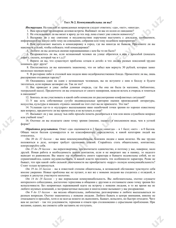 ились успеха у того, кто вам не особенно симпатичен. изменится ли с этого момента ваше мнение о нем, станет ли он вам более приятен? 3. когда вы пишете, строчки ползут вверх? 4. можете ли вы с улыбкой уйти от необходимости отвечать на неприятные вопросы? способны ли вы, не вступая в спор, оставаться при своем мнении? 5. прислушиваетесь ли вы в спорах к мнению, с которым не согласны? 6. были ли вы в детстве всеобщим любимцем взрослых? смотрели ли на вас с восхищением? 7. часто ли вам говорят комплименты, причем бескорыстно, от чистого сердца? 8. давно ли вы смотрелись в зеркало? за ответ «да» – 1 очко, за ответ «нет» – 0. 8–7 – слишком суетливый и самоуверенный, самовлюбленный. 6–5 – обаятельный, приятный в общении, с чувством собственного достоинства, без излишней суетливости. 4–3 – нерешительный, неуверенный в себе, неубедительный. 2–1 – нет обаяния, чувства собственного достоинства, самолюбия. тест № 2. коммуникабельны …