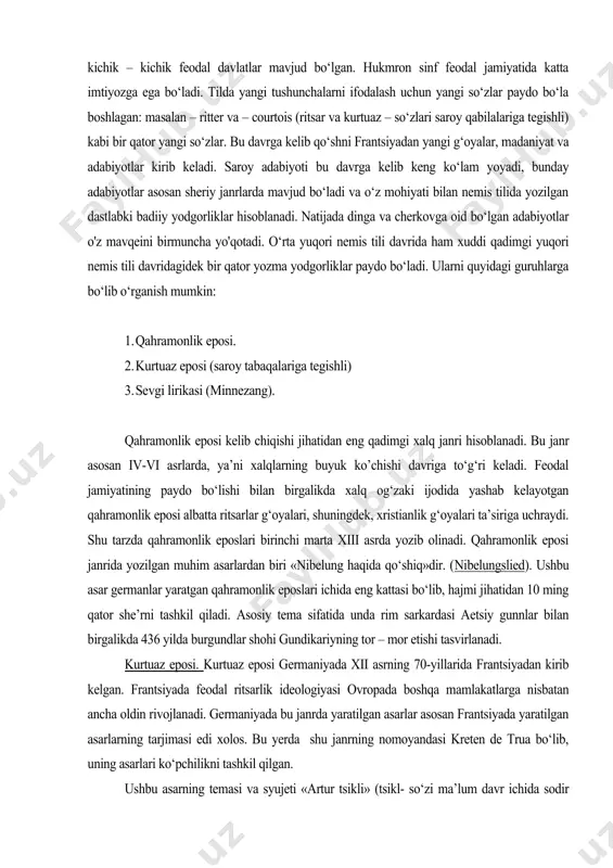 o bo‘lishi bilan birgalikda xalq og‘zaki ijodida yashab kelayotgan qahramonlik eposi albatta ritsarlar g‘oyalari, shuningdek, xristianlik g‘oyalari ta’siriga uchraydi. shu tarzda qahramonlik eposlari birinchi marta xiii asrda yozib olinadi. qahramonlik eposi janrida yozilgan muhim asarlardan biri «nibelung haqida qo‘shiq»dir. (nibelungslied). ushbu asar germanlar yaratgan qahramonlik eposlari ichida eng kattasi bo‘lib, hajmi jihatidan 10 ming qator she’rni tashkil qiladi. asosiy tema sifatida unda rim sarkardasi aetsiy gunnlar bilan birgalikda 436 yilda burgundlar shohi gundikariyning tor – mor etishi tasvirlanadi. kurtuaz eposi. kurtuaz eposi germaniyada xii asrning 70-yillarida frantsiyadan kirib kelgan. frantsiyada feodal ritsarlik ideologiyasi ovropada boshqa mamlakatlarga nisbatan ancha oldin rivojlanadi. germaniyada bu janrda yaratilgan asarlar asosan frantsiyada yaratilgan asarlarning tarjimasi edi xolos. bu yerda shu janrning nomoyandasi kreten de trua bo‘lib, uning asarlari ko‘pchilikni tashkil qilgan. ushbu asarning temasi va syujeti «artur tsikli» (tsikl- so‘zi ma’lum davr ichida sodir bo‘ladigan ish, hodisa, jarayon) deb ataluvchi asarlar to‘plamidan iborat. bu asarlarda …