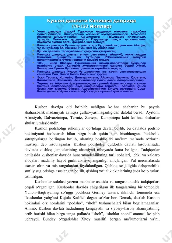 , dalvarzintepa, termiz, zartepa, kampirtepa kabi ko‘hna shaharlar shular jumlasidandir. kushon podsholigi ruhoniylar qo‘lidagi davlat bo‘lib, bu davlatda podsho hokimiyatni boshqarish bilan birga bosh qohin ham hisoblangan. podsholik satrapiyalarga bo‘lingan bo‘lib, ularning boshliqlari ma’lum ma’noda o‘zlarini mustaqil deb hisoblaganlar. kushon podsholigi quldorlik davlati hisoblansada, davlatda qishloq jamoalarining ahamiyati nihoyatda katta bo‘lgan. tadqiqotlar natijasida kushonlar davrida hunarmandchilikning turli sohalari, ichki va xalqaro aloqalar, madaniy hayot gurkirab rivojlanganligi aniqlangan. pul muomalasida asosan oltin va mis tangalardan foydalanilgan. qishloq xo‘jaligida dehqonchilik sun’iy sug‘orishga asoslangan bo‘lib, qishloq xo‘jalik ekinlarining juda ko‘p turlari tishtirilgan. kushonlar sulolasi yozma manbalar asosida va tangashunoslik tadqiqotlari orqali o‘rganilgan. kushonlar davrida chiqarilgan ilk tangalarning bir tomonida yunon–baqtriyaning so‘nggi podshosi germey tasviri, ikkinchi tomonida esa “kushonlar yabg‘usi kujula kadfiz” degan so‘zlar bor. demak, dastlab kushon hokimlari o‘z nomlarini “podsho”, “shoh” tushunchalari bilan bog‘lamaganlar. ammo, kushon davlati hududining kengayishi va siyosiy–harbiy ahamiyatining ortib borishi bilan birga tanga pullarda “shoh”, “shohlar shohi” atamasi …