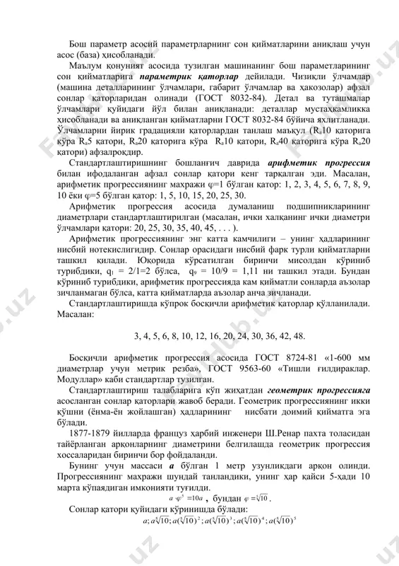 етр билан қуйидагича богланган: бунда, s – поршен силжиш (ход) масофаси; n – айланиш частотаси. машина сифат кўрсаткичларини аниқлайдиган параметрга асосий параметр дейилади. ишлов бериш аниқлиги, қувват, кесиш тезликлари чегараси, унумдорлик, ўлчаш асбобларининг ўлчаш хатолиги, шкала бўйича қиймати, ўлчаш кучи асосий параметрга мисол бўла олади. бош параметр асосий параметрларнинг сон қийматларини аниқлаш учун асос (база) ҳисобланади. маълум қонуният асосида тузилган машинанинг бош параметларининг сон қийматларига параметрик қаторлар дейилади. чизиқли ўлчамлар (машина деталларининг ўлчамлари, габарит ўлчамлар ва ҳакозолар) афзал сонлар қаторларидан олинади (гост 8032-84). детал ва туташмалар ўлчамлари қуйидаги йўл билан аниқланади: деталлар мустаҳкамликка ҳисобланади ва аниқланган қийматларни гост 8032-84 бўйича яхлитланади. ўлчамларни йирик градацияли қаторлардан танлаш маъқул (rа10 қаторига кўра rа5 қатори, rа20 қаторига кўра rа10 қатори, rа40 қаторига кўра rа20 қатори) афзалроқдир. стандартлаштиришнинг бошланғич даврида арифметик прогрессия билан ифодаланган афзал сонлар қатори кенг тарқалган эди. масалан, арифметик прогрессиянинг махражи (=1 бўлган қатор: 1, 2, 3, 4, 5, 6, 7, …