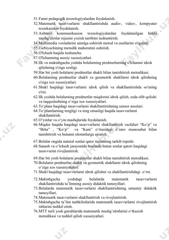 oliyatiga rahbarlik qilish. 48. maktabgacha yoshdagi bolalarning matematik tafakkurini rivojlatirishda axborot texnologiyalaridan foydalanish. 49. ko'rgazmali vositalar va usullar: sayohatlar, kuzatishlar, tabiiy buyumlarni ko'rib chiqish, rasmlar, o'yinchoqlar, harakatlarni ko'rsatish; diafil`mlar namoyish etish. 50. maktabgacha yoshdagi bolalarni o'qitish jarayonida tarbiyachining pedagogik mahorati. 51. fanni pedagogik texnologiyalardan foydalanish. 52. matematik tasavvurlarni shakllantirishda audio-, video-, kompyuter texnikasidan foydalanish. 53. axborot kommunikasion texnologiyalardan foydalanilgan holda mashg'ulotlar rejasini yozish tartibini tushuntirish. 54. multimedia vositalarini amalga oshirish metod va usullarini o'rgatish. 55. tarbiyachining metodik mahoratini oshirish. 56. o'lchash haqida tushuncha. 57. o'lchamning asosiy xususiyatlari. 58. ilk va maktabgacha yoshda bolalarning predmetlarning o'lchamni idrok qilishning o'ziga xosligi. 59. har bir yosh bolalarni predmetlar shakli bilan tanishtirish metodikasi. 60. bolalarning predmetlar shakli va geometrik shakllarni idrok qilishning o'ziga xos xususiyatlari. 61. shakl haqidagi tasavvurlarni idrok qilish va shakllantirishda so'zning o'rni. 62. ilk yoshda bolalarning predmetlar miqdorini idrok qilish, esda olib qolishi va taqqoslashning o‘ziga xos xususiyatlari. 63. to‘plam haqidagi …