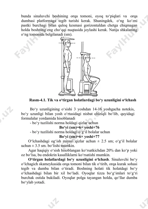 ari (bosh, bo‘yin, ko‘krak qafasi, qorin va chanoq qismlari, qo‘l va oyoqlar)ga taqqoslanib, o‘sishi yoki o‘zgarishi kuzatib boriladi. uzunlik, kenglik va burchak belgilari antropometriya asboblari (uchi do‘mboq sirkul, sirg‘anuvchi sirkul, koordinatali sirkul, odam bo‘yini o‘lchovchi antropometr, burchakni o‘lchovchi goniometr va jag‘ni o‘lchovchi mandibulometr va h. k.) yordamida o‘lchanadi. tana, ayniqsa bosh, yuz, burun, labning o‘lchash mumkin bo‘lmaydigan belgilari — rang va shakllari maxsus ishlab chiqilgan shkala va etalonlarga qarab aniqlanadi. bunda sinaluvchi boshining orqa tomoni, oyoq to‘piqlari va orqa dumbasi platformaga tegib turishi kerak. shuningdek, o‘ng ko‘zni pastki burchagi bilan quloq kesmasi gorizontaldan chetga chiqmagan holda boshning eng cho‘qqi nuqtasida joylashi kerak. natija shkalaning o‘ng tomonida belgilanadi (sm). rasm-4.1. tik va o‘tirgan holatlardagi bo‘y uzunligini o‘lchash bo‘y uzunligining o‘sishi 3 yoshdan 14-16 yoshgacha notekis, bo‘y uzunligi bilan yosh o‘rtasidagi nisbat chiziqli bo‘lib, quyidagi formulalar yordamida hisoblanadi · bo‘y tuzilishi norma holdagi qizlar uchun bo‘yi (sm)=6× yoshi+76 · bo‘y tuzilishi norma …