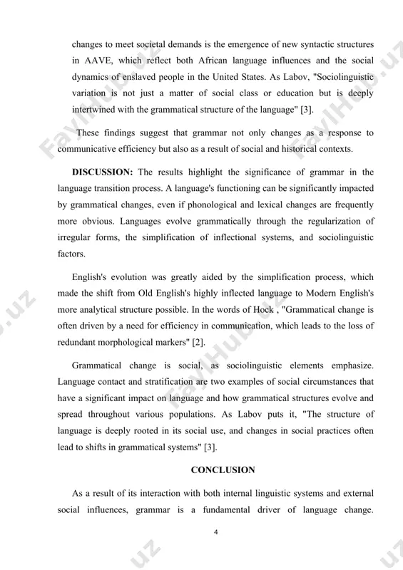 . 2. analogy: based on patterns found in other linguistic regions, irregular forms are regularized by analogy, another important mechanism of grammatical change. for instance, some old english verbs, such as "eth" (eat), had irregular conjugations, such as "eaten," while others had normal conjugations. over time, regular shapes took the place of the irregular ones. "the simplification of verb forms through analogy is a clear example of the natural tendency of language to regularize irregularities," as trudgill notes [4]. 3. sociolinguistic influences: qualities like social status and language contact also have an impact on grammatical change. one example of how grammar changes to meet societal demands is the emergence of new syntactic structures in aave, which reflect both african language influences and the social dynamics of enslaved people in the united states. as labov, "sociolinguistic variation is not just a matter of social class or education but is deeply intertwined …