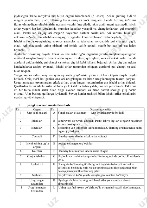 lganida ona ari urug‘langan va biroz urug‘lanmagan tuxum qo‘yadi. urug‘lanmagan tuxumlardan erkak arilar, urug‘langan tuxumlardan esa ishchi arilar chiqadi. qurtlardan birini ishchi arilar alohida yirik katakda tarbi- yalab, ona ari yetishtiradi. eski ona ari bir to‘da ishchi arilar bilan birga uyadan chiqadi va biron daraxt shoxiga g‘uj bo‘lib o‘tiradi. ular boshqa qutilarga joylanadi. sovuq kunlar tushishi bilan ishchi arilar erkaklarini uyadan quvib chiqaradi. i. yangi mavzuni mustahkamlash. t/r organ t/r organning vazifasi 1 urg’ochi ona ari a yangi asalari oilasi may — iyun oylarida paydo bo‘ladi. 2 erkak ari b kemiruvchi-so‘ruvchi deyiladi. pastki lab va jag‘lari o‘zgarib naysimon xartum hosil qiladi. 3 ishchi ari c boshining yon tomonida ikkita murakkab, ularning orasida uchta oddiy organi joylashgan 4 chumoli d bunday tuxumlardan erkak arilar chiqadi 5 ishchi arining og’iz organi e voyaga yetmagan urg‘ochilar. 6 ko’zlari f bunday tuxumlardan ishchi arilar chiqadi 7 g’ujlanish davri g urg‘ochi va ishchi arilar qorin …