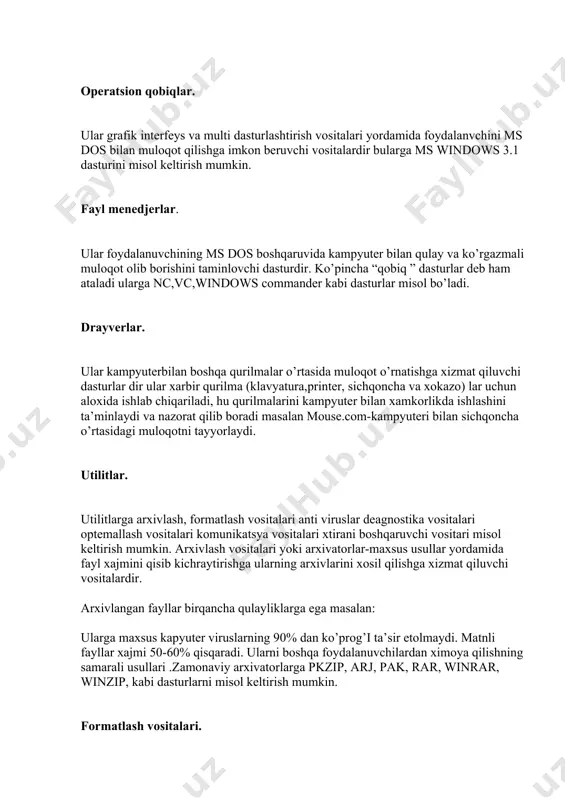 talardir bularga ms windows 3.1 dasturini misol keltirish mumkin. fayl menedjerlar. ular foydalanuvchining ms dos boshqaruvida kampyuter bilan qulay va ko’rgazmali muloqot olib borishini taminlovchi dasturdir. ko’pincha “qobiq ” dasturlar deb ham ataladi ularga nc,vc,windows commander kabi dasturlar misol bo’ladi. drayverlar. ular kampyuterbilan boshqa qurilmalar o’rtasida muloqot o’rnatishga xizmat qiluvchi dasturlar dir ular xarbir qurilma (klavyatura,printer, sichqoncha va xokazo) lar uchun aloxida ishlab chiqariladi, hu qurilmalarini kampyuter bilan xamkorlikda ishlashini ta’minlaydi va nazorat qilib boradi masalan mouse.com-kampyuteri bilan sichqoncha o’rtasidagi muloqotni tayyorlaydi. utilitlar. utilitlarga arxivlash, formatlash vositalari anti viruslar deagnostika vositalari optemallash vositalari komunikatsya vositalari xtirani boshqaruvchi vositari misol keltirish mumkin. arxivlash vositalari yoki arxivatorlar-maxsus usullar yordamida fayl xajmini qisib kichraytirishga ularning arxivlarini xosil qilishga xizmat qiluvchi vositalardir. arxivlangan fayllar birqancha qulayliklarga ega masalan: ularga maxsus kapyuter viruslarning 90% dan ko’prog’i ta’sir etolmaydi. matnli fayllar xajmi 50-60% qisqaradi. ularni boshqa foydalanuvchilardan ximoya qilishning samarali usullari .zamonaviy arxivatorlarga pkzip, arj, pak, …